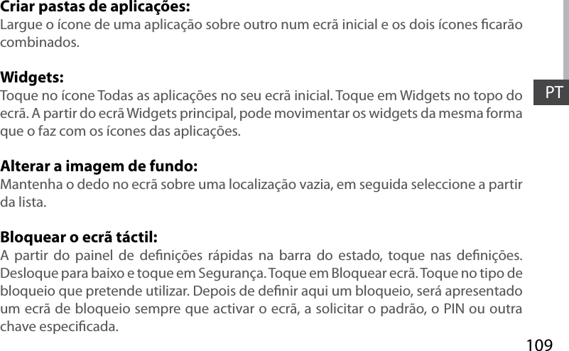 109PTCriar pastas de aplicações:Largue o ícone de uma aplicação sobre outro num ecrã inicial e os dois ícones carão combinados.Widgets:Toque no ícone Todas as aplicações no seu ecrã inicial. Toque em Widgets no topo do ecrã. A partir do ecrã Widgets principal, pode movimentar os widgets da mesma forma que o faz com os ícones das aplicações.Alterar a imagem de fundo:Mantenha o dedo no ecrã sobre uma localização vazia, em seguida seleccione a partir da lista.Bloquear o ecrã táctil:A partir do painel de denições rápidas na barra do estado, toque nas denições. Desloque para baixo e toque em Segurança. Toque em Bloquear ecrã. Toque no tipo de bloqueio que pretende utilizar. Depois de denir aqui um bloqueio, será apresentado um ecrã de bloqueio sempre que activar o ecrã, a solicitar o padrão, o PIN ou outra chave especicada.