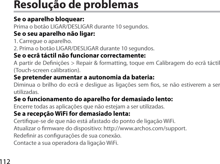 112Resolução de problemasSe o aparelho bloquear:Prima o botão LIGAR/DESLIGAR durante 10 segundos. Se o seu aparelho não ligar:1. Carregue o aparelho. 2. Prima o botão LIGAR/DESLIGAR durante 10 segundos.Se o ecrã táctil não funcionar correctamente:A partir de Denições &gt; Repair &amp; formatting, toque em Calibragem do ecrã táctil  (Touch-screen calibration).Se pretender aumentar a autonomia da bateria:Diminua o brilho do ecrã e desligue as ligações sem os, se não estiverem a ser utilizadas.Se o funcionamento do aparelho for demasiado lento:Encerre todas as aplicações que não estejam a ser utilizadas.Se a recepção WiFi for demasiado lenta:Certique-se de que não está afastado do ponto de ligação WiFi.Atualizar o rmware do dispositivo: http://www.archos.com/support.Redenir as congurações de sua conexão.Contacte a sua operadora da ligação WiFi.