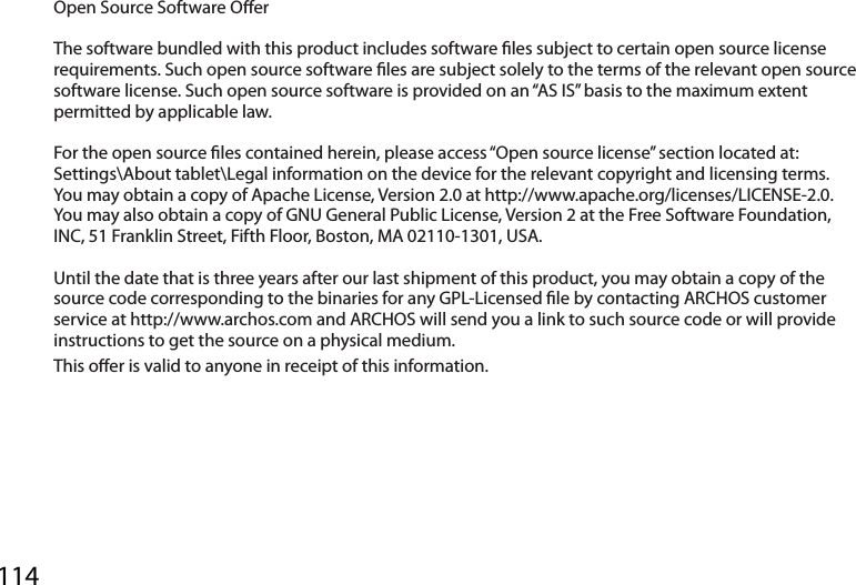 114Open Source Software OerThe software bundled with this product includes software les subject to certain open source license requirements. Such open source software les are subject solely to the terms of the relevant open source software license. Such open source software is provided on an “AS IS” basis to the maximum extent permitted by applicable law. For the open source les contained herein, please access “Open source license” section located at: Settings\About tablet\Legal information on the device for the relevant copyright and licensing terms. You may obtain a copy of Apache License, Version 2.0 at http://www.apache.org/licenses/LICENSE-2.0. You may also obtain a copy of GNU General Public License, Version 2 at the Free Software Foundation, INC, 51 Franklin Street, Fifth Floor, Boston, MA 02110-1301, USA.Until the date that is three years after our last shipment of this product, you may obtain a copy of the source code corresponding to the binaries for any GPL-Licensed le by contacting ARCHOS customer service at http://www.archos.com and ARCHOS will send you a link to such source code or will provide instructions to get the source on a physical medium.This oer is valid to anyone in receipt of this information.