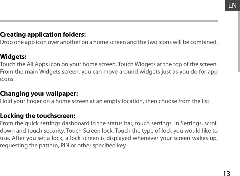 13ENCreating application folders:Drop one app icon over another on a home screen and the two icons will be combined.Widgets:Touch the All Apps icon on your home screen. Touch Widgets at the top of the screen. From the main Widgets screen, you can move around widgets just as you do for app icons.Changing your wallpaper:Hold your nger on a home screen at an empty location, then choose from the list.Locking the touchscreen:From the quick settings dashboard in the status bar, touch settings. In Settings, scroll down and touch security. Touch Screen lock. Touch the type of lock you would like to use. After you set a lock, a lock screen is displayed whenever your screen wakes up, requesting the pattern, PIN or other specied key.