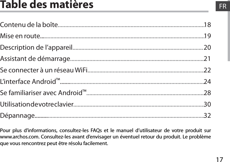 17FRTable des matièresPour plus d’informations, consultez-les FAQs et le manuel d’utilisateur de votre produit sur www.archos.com. Consultez-les avant d’envisager un éventuel retour du produit. Le problème que vous rencontrez peut être résolu facilement.Contenu de la boîte...................................................................................................Mise en route...............................................................................................................Description de l’appareil........................................................................................Assistant de démarrage..........................................................................................Se connecter à un réseau WiFi...............................................................................L’interface AndroidTM.................................................................................................Se familiariser avec AndroidTM...............................................................................Utilisation de votre clavier.........................................................................................Dépannage....................................................................................................................181920212224283032