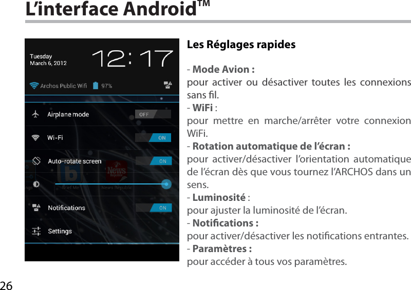 26L’interface AndroidTMLes Réglages rapides -Mode Avion :pour activer ou désactiver toutes les connexions sans l.-WiFi :pour mettre en marche/arrêter votre connexion WiFi.-Rotation automatique de l’écran :pour activer/désactiver l’orientation automatique de l’écran dès que vous tournez l’ARCHOS dans un sens.-Luminosité :pour ajuster la luminosité de l’écran.-Notications :pour activer/désactiver les notications entrantes.-Paramètres :pour accéder à tous vos paramètres.