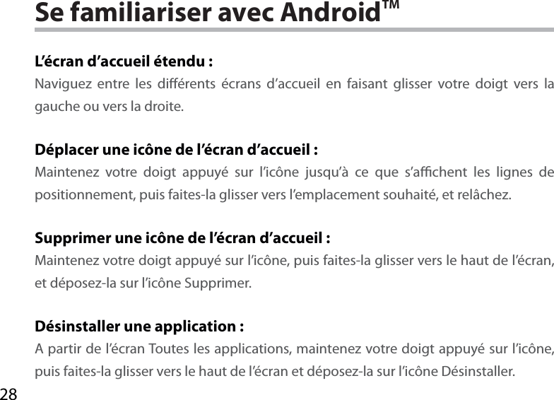 28Se familiariser avec AndroidTML’écran d’accueil étendu :Naviguez entre les diérents écrans d’accueil en faisant glisser votre doigt vers la gauche ou vers la droite.Déplacer une icône de l’écran d’accueil :Maintenez votre doigt appuyé sur l’icône jusqu’à ce que s’achent les lignes de positionnement, puis faites-la glisser vers l’emplacement souhaité, et relâchez.Supprimer une icône de l’écran d’accueil :Maintenez votre doigt appuyé sur l’icône, puis faites-la glisser vers le haut de l’écran, et déposez-la sur l’icône Supprimer.Désinstaller une application :A partir de l’écran Toutes les applications, maintenez votre doigt appuyé sur l’icône, puis faites-la glisser vers le haut de l’écran et déposez-la sur l’icône Désinstaller.