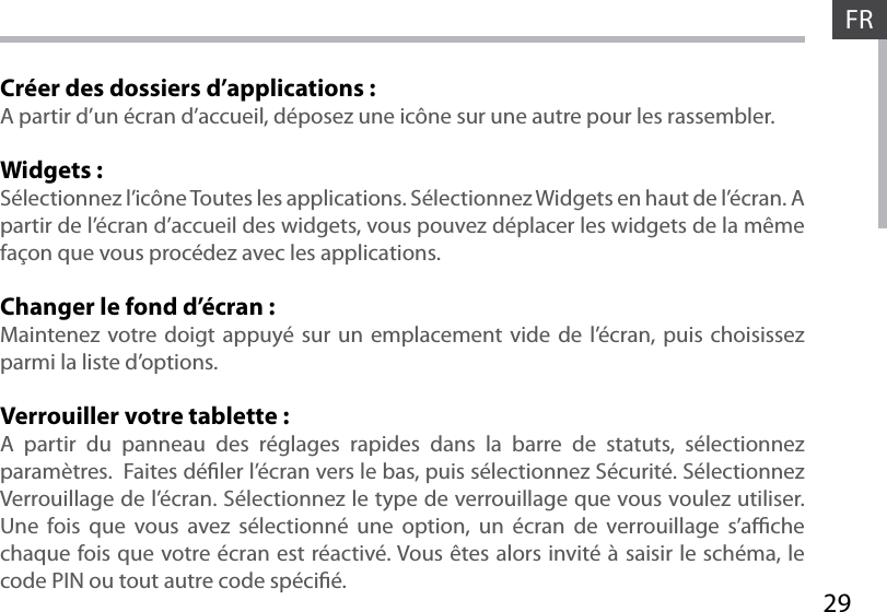 29FRCréer des dossiers d’applications :A partir d’un écran d’accueil, déposez une icône sur une autre pour les rassembler.Widgets :Sélectionnez l’icône Toutes les applications. Sélectionnez Widgets en haut de l’écran. A partir de l’écran d’accueil des widgets, vous pouvez déplacer les widgets de la même façon que vous procédez avec les applications.Changer le fond d’écran :Maintenez votre doigt appuyé sur un emplacement vide de l’écran, puis choisissez parmi la liste d’options.Verrouiller votre tablette :A partir du panneau des réglages rapides dans la barre de statuts, sélectionnez paramètres.  Faites déler l’écran vers le bas, puis sélectionnez Sécurité. Sélectionnez Verrouillage de l’écran. Sélectionnez le type de verrouillage que vous voulez utiliser. Une fois que vous avez sélectionné une option, un écran de verrouillage s’ache chaque fois que votre écran est réactivé. Vous êtes alors invité à saisir le schéma, le code PIN ou tout autre code spécié.