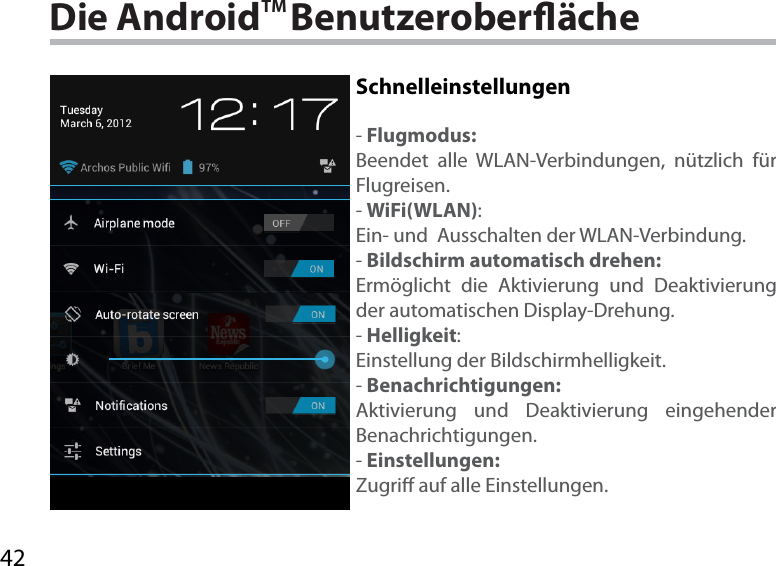 42Die AndroidTM BenutzeroberächeSchnelleinstellungen-Flugmodus:Beendet alle WLAN-Verbindungen, nützlich für Flugreisen.-WiFi(WLAN):Ein- und  Ausschalten der WLAN-Verbindung.-Bildschirm automatisch drehen:Ermöglicht die Aktivierung und Deaktivierung der automatischen Display-Drehung. -Helligkeit:Einstellung der Bildschirmhelligkeit.-Benachrichtigungen:Aktivierung und Deaktivierung eingehender Benachrichtigungen.-Einstellungen:Zugri auf alle Einstellungen.