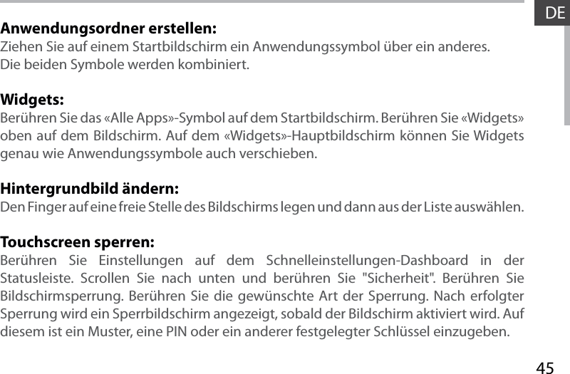 45DEAnwendungsordner erstellen:Ziehen Sie auf einem Startbildschirm ein Anwendungssymbol über ein anderes. Die beiden Symbole werden kombiniert.Widgets:Berühren Sie das «Alle Apps»-Symbol auf dem Startbildschirm. Berühren Sie «Widgets» oben auf dem Bildschirm. Auf dem «Widgets»-Hauptbildschirm können Sie Widgets genau wie Anwendungssymbole auch verschieben.Hintergrundbild ändern:Den Finger auf eine freie Stelle des Bildschirms legen und dann aus der Liste auswählen.Touchscreen sperren:Berühren Sie Einstellungen auf dem Schnelleinstellungen-Dashboard in der Statusleiste. Scrollen Sie nach unten und berühren Sie &quot;Sicherheit&quot;. Berühren Sie  Bildschirmsperrung. Berühren Sie die gewünschte Art der Sperrung. Nach erfolgter Sperrung wird ein Sperrbildschirm angezeigt, sobald der Bildschirm aktiviert wird. Auf diesem ist ein Muster, eine PIN oder ein anderer festgelegter Schlüssel einzugeben.