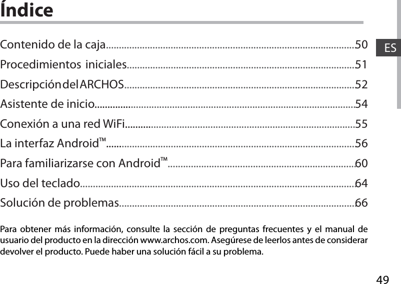 49ESÍndicePara obtener más información, consulte la sección de preguntas frecuentes y el manual de usuario del producto en la dirección www.archos.com. Asegúrese de leerlos antes de considerar devolver el producto. Puede haber una solución fácil a su problema.Contenido de la caja.................................................................................................Procedimientos iniciales.........................................................................................Descripción del ARCHOS..........................................................................................Asistente de inicio.....................................................................................................Conexión a una red WiFi.........................................................................................La interfaz AndroidTM.................................................................................................Para familiarizarse con AndroidTM.........................................................................Uso del teclado...........................................................................................................Solución de problemas............................................................................................505152545556606466