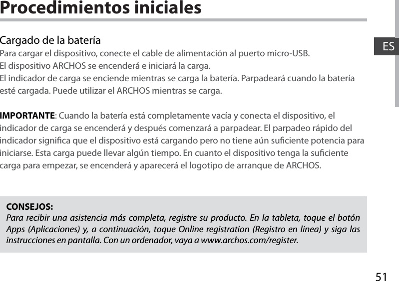 51ESProcedimientos inicialesCargado de la bateríaPara cargar el dispositivo, conecte el cable de alimentación al puerto micro-USB.El dispositivo ARCHOS se encenderá e iniciará la carga. El indicador de carga se enciende mientras se carga la batería. Parpadeará cuando la batería esté cargada. Puede utilizar el ARCHOS mientras se carga.IMPORTANTE: Cuando la batería está completamente vacía y conecta el dispositivo, el indicador de carga se encenderá y después comenzará a parpadear. El parpadeo rápido del indicador signica que el dispositivo está cargando pero no tiene aún suciente potencia para iniciarse. Esta carga puede llevar algún tiempo. En cuanto el dispositivo tenga la suciente carga para empezar, se encenderá y aparecerá el logotipo de arranque de ARCHOS.CONSEJOS:Para recibir una asistencia más completa, registre su producto. En la tableta, toque el botón Apps (Aplicaciones) y, a continuación, toque Online registration (Registro en línea) y siga las instrucciones en pantalla. Con un ordenador, vaya a www.archos.com/register.