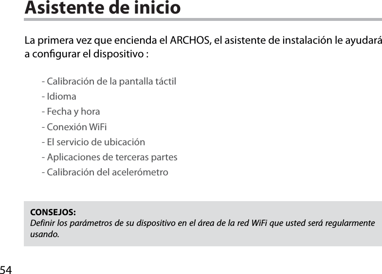 54Asistente de inicioCONSEJOS: Definir los parámetros de su dispositivo en el área de la red WiFi que usted será regularmente usando.La primera vez que encienda el ARCHOS, el asistente de instalación le ayudará a congurar el dispositivo :        - Calibración de la pantalla táctil        - Idioma        - Fecha y hora        - Conexión WiFi        - El servicio de ubicación        - Aplicaciones de terceras partes        - Calibración del acelerómetro