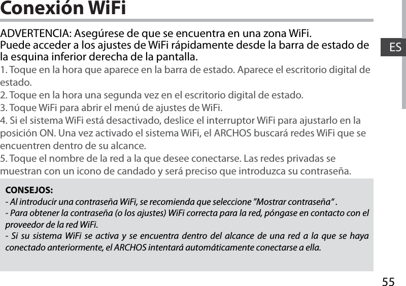 55ESConexión WiFiCONSEJOS:- Al introducir una contraseña WiFi, se recomienda que seleccione ”Mostrar contraseña“ .- Para obtener la contraseña (o los ajustes) WiFi correcta para la red, póngase en contacto con el proveedor de la red WiFi.- Si su sistema WiFi se activa y se encuentra dentro del alcance de una red a la que se haya conectado anteriormente, el ARCHOS intentará automáticamente conectarse a ella.ADVERTENCIA: Asegúrese de que se encuentra en una zona WiFi. Puede acceder a los ajustes de WiFi rápidamente desde la barra de estado de la esquina inferior derecha de la pantalla.1. Toque en la hora que aparece en la barra de estado. Aparece el escritorio digital de estado.2. Toque en la hora una segunda vez en el escritorio digital de estado. 3. Toque WiFi para abrir el menú de ajustes de WiFi.4. Si el sistema WiFi está desactivado, deslice el interruptor WiFi para ajustarlo en la posición ON. Una vez activado el sistema WiFi, el ARCHOS buscará redes WiFi que se encuentren dentro de su alcance.5. Toque el nombre de la red a la que desee conectarse. Las redes privadas se muestran con un icono de candado y será preciso que introduzca su contraseña. 