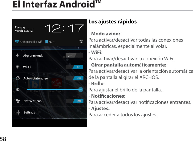 58El Interfaz AndroidTMLos ajustes rápidos-Modo avión:Para activar/desactivar todas las conexiones inalámbricas, especialmente al volar.-WiFi:Para activar/desactivar la conexión WiFi.-Girar pantalla automáticamente:Para activar/desactivar la orientación automática de la pantalla al girar el ARCHOS.-Brillo:Para ajustar el brillo de la pantalla.-Noticaciones:Para activar/desactivar noticaciones entrantes.-Ajustes:Para acceder a todos los ajustes.