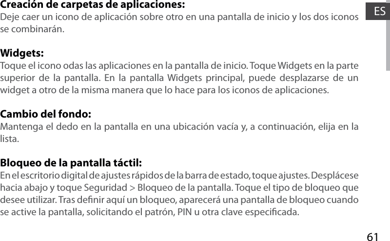 61ESCreación de carpetas de aplicaciones:Deje caer un icono de aplicación sobre otro en una pantalla de inicio y los dos iconos se combinarán.Widgets:Toque el icono odas las aplicaciones en la pantalla de inicio. Toque Widgets en la parte superior de la pantalla. En la pantalla Widgets principal, puede desplazarse de un widget a otro de la misma manera que lo hace para los iconos de aplicaciones.Cambio del fondo:Mantenga el dedo en la pantalla en una ubicación vacía y, a continuación, elija en la lista.Bloqueo de la pantalla táctil:En el escritorio digital de ajustes rápidos de la barra de estado, toque ajustes. Desplácese hacia abajo y toque Seguridad &gt; Bloqueo de la pantalla. Toque el tipo de bloqueo que desee utilizar. Tras denir aquí un bloqueo, aparecerá una pantalla de bloqueo cuando se active la pantalla, solicitando el patrón, PIN u otra clave especicada.