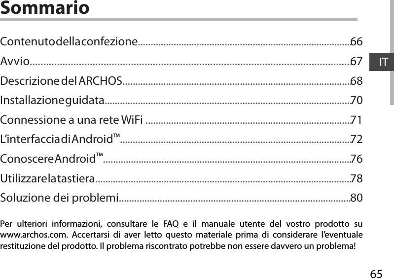 65ITSommarioPer ulteriori informazioni, consultare le FAQ e il manuale utente del vostro prodotto su www.archos.com. Accertarsi di aver letto questo materiale prima di considerare l’eventuale restituzione del prodotto. Il problema riscontrato potrebbe non essere davvero un problema!Contenuto della confezione....................................................................................Avvio......................................................................................................................Descrizione del ARCHOS..........................................................................................Installazione guidata.................................................................................................Connessione a una rete WiFi .................................................................................L’inter faccia di AndroidTM...........................................................................................Conoscere AndroidTM..................................................................................................Utilizzare la tastiera.....................................................................................................Soluzione dei problemi...........................................................................................666768707172767880