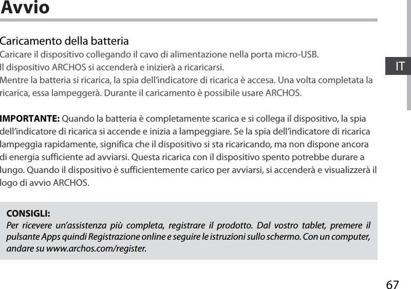 67ITAvvioCaricamento della batteriaCaricare il dispositivo collegando il cavo di alimentazione nella porta micro-USB.Il dispositivo ARCHOS si accenderà e inizierà a ricaricarsi. Mentre la batteria si ricarica, la spia dell’indicatore di ricarica è accesa. Una volta completata la ricarica, essa lampeggerà. Durante il caricamento è possibile usare ARCHOS.IMPORTANTE: Quando la batteria è completamente scarica e si collega il dispositivo, la spia dell’indicatore di ricarica si accende e inizia a lampeggiare. Se la spia dell’indicatore di ricarica lampeggia rapidamente, significa che il dispositivo si sta ricaricando, ma non dispone ancora di energia sufficiente ad avviarsi. Questa ricarica con il dispositivo spento potrebbe durare a lungo. Quando il dispositivo è sufficientemente carico per avviarsi, si accenderà e visualizzerà il logo di avvio ARCHOS.CONSIGLI:Per ricevere un’assistenza più completa, registrare il prodotto. Dal vostro tablet, premere il pulsante Apps quindi Registrazione online e seguire le istruzioni sullo schermo. Con un computer, andare su www.archos.com/register.