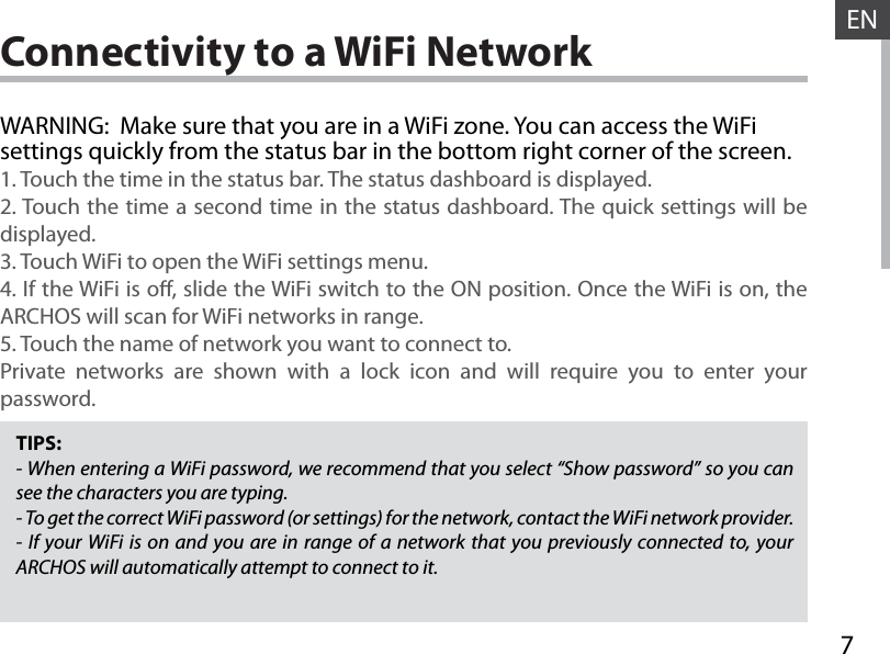 7ENConnectivity to a WiFi NetworkTIPS:- When entering a WiFi password, we recommend that you select “Show password” so you can see the characters you are typing.- To get the correct WiFi password (or settings) for the network, contact the WiFi network provider.- If your WiFi is on and you are in range of a network that you previously connected to, your ARCHOS will automatically attempt to connect to it.WARNING:  Make sure that you are in a WiFi zone. You can access the WiFi settings quickly from the status bar in the bottom right corner of the screen.1. Touch the time in the status bar. The status dashboard is displayed.2. Touch the time a second time in the status dashboard. The quick settings will be displayed.3. Touch WiFi to open the WiFi settings menu.4. If the WiFi is o, slide the WiFi switch to the ON position. Once the WiFi is on, the ARCHOS will scan for WiFi networks in range.5. Touch the name of network you want to connect to.Private networks are shown with a lock icon and will require you to enter your password.