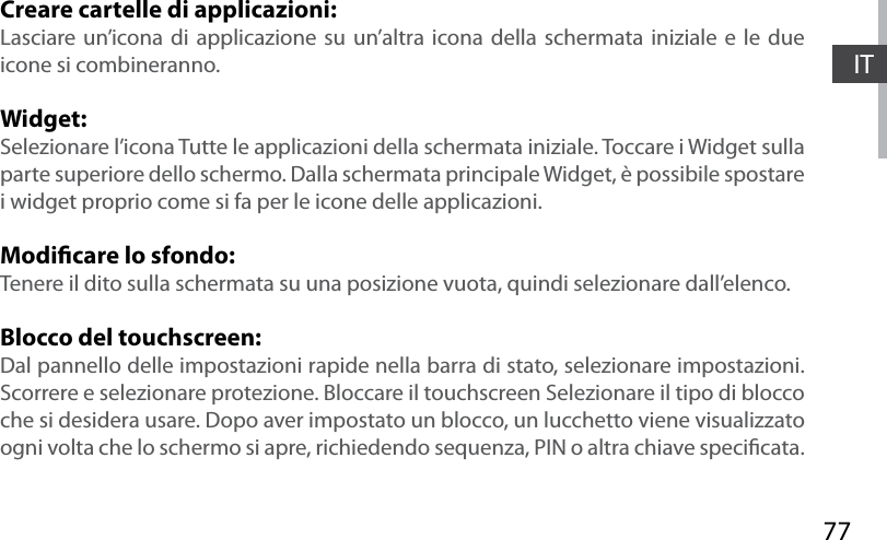 77ITCreare cartelle di applicazioni:Lasciare un’icona di applicazione su un’altra icona della schermata iniziale e le due icone si combineranno.Widget:Selezionare l’icona Tutte le applicazioni della schermata iniziale. Toccare i Widget sulla parte superiore dello schermo. Dalla schermata principale Widget, è possibile spostare i widget proprio come si fa per le icone delle applicazioni.Modicare lo sfondo:Tenere il dito sulla schermata su una posizione vuota, quindi selezionare dall’elenco.Blocco del touchscreen:Dal pannello delle impostazioni rapide nella barra di stato, selezionare impostazioni. Scorrere e selezionare protezione. Bloccare il touchscreen Selezionare il tipo di blocco che si desidera usare. Dopo aver impostato un blocco, un lucchetto viene visualizzato ogni volta che lo schermo si apre, richiedendo sequenza, PIN o altra chiave specicata.