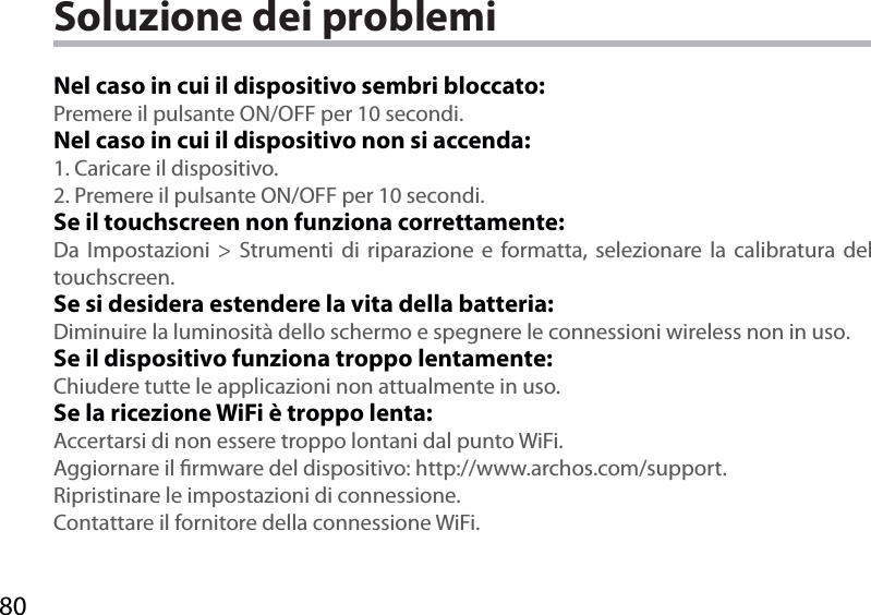 80Soluzione dei problemiNel caso in cui il dispositivo sembri bloccato:Premere il pulsante ON/OFF per 10 secondi. Nel caso in cui il dispositivo non si accenda:1. Caricare il dispositivo. 2. Premere il pulsante ON/OFF per 10 secondi.Se il touchscreen non funziona correttamente:Da Impostazioni &gt; Strumenti di riparazione e formatta, selezionare la calibratura del touchscreen.Se si desidera estendere la vita della batteria:Diminuire la luminosità dello schermo e spegnere le connessioni wireless non in uso.Se il dispositivo funziona troppo lentamente:Chiudere tutte le applicazioni non attualmente in uso.Se la ricezione WiFi è troppo lenta:Accertarsi di non essere troppo lontani dal punto WiFi.Aggiornare il rmware del dispositivo: http://www.archos.com/support.Ripristinare le impostazioni di connessione.Contattare il fornitore della connessione WiFi.