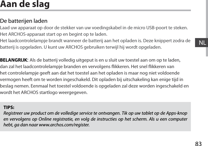 83NLAan de slagDe batterijen ladenLaad uw apparaat op door de stekker van uw voedingskabel in de micro USB-poort te steken.Het ARCHOS-apparaat start op en begint op te laden. Het laadcontrolelampje brandt wanneer de batterij aan het opladen is. Deze knippert zodra de batterij is opgeladen. U kunt uw ARCHOS gebruiken terwijl hij wordt opgeladen.BELANGRIJK:Als de batterij volledig uitgeput is en u sluit uw toestel aan om op te laden, dan zal het laadcontrolelampje branden en vervolgens ikkeren. Het snel ikkeren van het controlelampje geeft aan dat het toestel aan het opladen is maar nog niet voldoende vermogen heeft om te worden ingeschakeld. Dit opladen bij uitschakeling kan enige tijd in beslag nemen. Eenmaal het toestel voldoende is opgeladen zal deze worden ingeschakeld en wordt het ARCHOS startlogo weergegeven.TIPS:Registreer uw product om de volledige service te ontvangen. Tik op uw tablet op de Apps-knop en vervolgens op Online registratie, en volg de instructies op het scherm. Als u een computer hebt, ga dan naar www.archos.com/register.