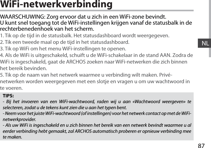 87NLWiFi-netwerkverbindingTIPS:- Bij het invoeren van een WiFi-wachtwoord, raden wij u aan «Wachtwoord weergeven» te selecteren, zodat u de tekens kunt zien die u aan het typen bent.- Neem voor het juiste WiFi-wachtwoord (of instellingen) voor het netwerk contact op met de WiFi-netwerkprovider.- Als uw WiFi is ingeschakeld en u zich binnen het bereik van een netwerk bevindt waarmee u al eerder verbinding hebt gemaakt, zal ARCHOS automatisch proberen er opnieuw verbinding mee te maken.WAARSCHUWING: Zorg ervoor dat u zich in een WiFi-zone bevindt. U kunt snel toegang tot de WiFi-instellingen krijgen vanaf de statusbalk in de rechterbenedenhoek van het scherm.1. Tik op de tijd in de statusbalk. Het statusdashboard wordt weergegeven.2. Tik een tweede maal op de tijd in het statusdashboard. 3. Tik op WiFi om het menu WiFi-instellingen te openen.4. Als de WiFi is uitgeschakeld, schuift u de WiFi-schakelaar in de stand AAN. Zodra de WiFi is ingeschakeld, gaat de ARCHOS zoeken naar WiFi-netwerken die zich binnen het bereik bevinden.5. Tik op de naam van het netwerk waarmee u verbinding wilt maken. Privé-netwerken worden weergegeven met een slotje en vragen u om uw wachtwoord in te voeren. 