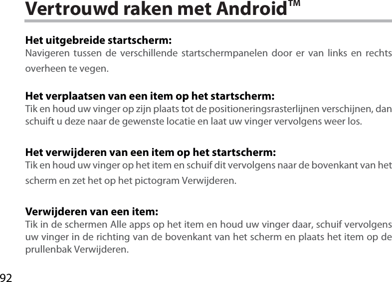 92Vertrouwd raken met AndroidTMHet uitgebreide startscherm:Navigeren tussen de verschillende startschermpanelen door er van links en rechts overheen te vegen.Het verplaatsen van een item op het startscherm:Tik en houd uw vinger op zijn plaats tot de positioneringsrasterlijnen verschijnen, dan schuift u deze naar de gewenste locatie en laat uw vinger vervolgens weer los.Het verwijderen van een item op het startscherm:Tik en houd uw vinger op het item en schuif dit vervolgens naar de bovenkant van het scherm en zet het op het pictogram Verwijderen.Verwijderen van een item:Tik in de schermen Alle apps op het item en houd uw vinger daar, schuif vervolgens uw vinger in de richting van de bovenkant van het scherm en plaats het item op de prullenbak Verwijderen.