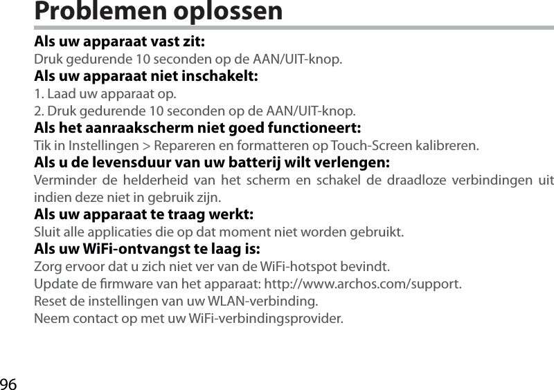 96Problemen oplossenAls uw apparaat vast zit:Druk gedurende 10 seconden op de AAN/UIT-knop. Als uw apparaat niet inschakelt:1. Laad uw apparaat op. 2. Druk gedurende 10 seconden op de AAN/UIT-knop.Als het aanraakscherm niet goed functioneert:Tik in Instellingen &gt; Repareren en formatteren op Touch-Screen kalibreren.Als u de levensduur van uw batterij wilt verlengen:Verminder de helderheid van het scherm en schakel de draadloze verbindingen uit indien deze niet in gebruik zijn.Als uw apparaat te traag werkt:Sluit alle applicaties die op dat moment niet worden gebruikt.Als uw WiFi-ontvangst te laag is:Zorg ervoor dat u zich niet ver van de WiFi-hotspot bevindt.Update de rmware van het apparaat: http://www.archos.com/support.Reset de instellingen van uw WLAN-verbinding.Neem contact op met uw WiFi-verbindingsprovider.