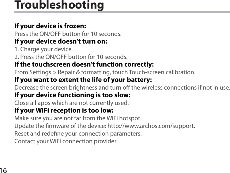 16TroubleshootingIf your device is frozen:Press the ON/OFF button for 10 seconds.If your device doesn’t turn on:1. Charge your device. 2. Press the ON/OFF button for 10 seconds.If the touchscreen doesn’t function correctly:From Settings &gt; Repair &amp; formatting, touch Touch-screen calibration.If you want to extent the life of your battery:Decrease the screen brightness and turn o the wireless connections if not in use.If your device functioning is too slow:Close all apps which are not currently used.If your WiFi reception is too low:Make sure you are not far from the WiFi hotspot.Update the rmware of the device: http://www.archos.com/support.Reset and redene your connection parameters.Contact your WiFi connection provider.