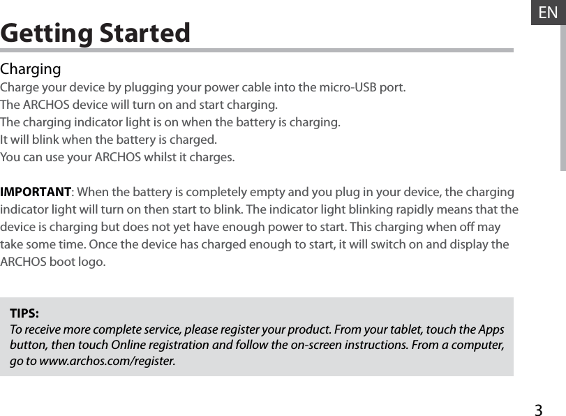 3ENGetting StartedChargingCharge your device by plugging your power cable into the micro-USB port.The ARCHOS device will turn on and start charging. The charging indicator light is on when the battery is charging. It will blink when the battery is charged. You can use your ARCHOS whilst it charges.IMPORTANT: When the battery is completely empty and you plug in your device, the charging indicator light will turn on then start to blink. The indicator light blinking rapidly means that the device is charging but does not yet have enough power to start. This charging when o may take some time. Once the device has charged enough to start, it will switch on and display the ARCHOS boot logo.TIPS:To receive more complete service, please register your product. From your tablet, touch the Apps button, then touch Online registration and follow the on-screen instructions. From a computer, go to www.archos.com/register.
