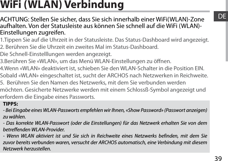 39DEWiFi (WLAN) VerbindungTIPPS:- Bei Eingabe eines WLAN-Passworts empfehlen wir Ihnen, «Show Password» (Passwort anzeigen) zu wählen.- Das korrekte WLAN-Passwort (oder die Einstellungen) für das Netzwerk erhalten Sie von dem betreffenden WLAN-Provider.- Wenn WLAN aktiviert ist und Sie sich in Reichweite eines Netzwerks befinden, mit dem Sie zuvor bereits verbunden waren, versucht der ARCHOS automatisch, eine Verbindung mit diesem Netzwerk herzustellen.ACHTUNG: Stellen Sie sicher, dass Sie sich innerhalb einer WiFi(WLAN)-Zone aufhalten. Von der Statusleiste aus können Sie schnell auf die WiFi (WLAN)-Einstellungen zugreifen.1.Tippen Sie auf die Uhrzeit in der Statusleiste. Das Status-Dashboard wird angezeigt.2. Berühren Sie die Uhrzeit ein zweites Mal im Status-Dashboard.  Die Schnell-Einstelllungen werden angezeigt. 3.Berühren Sie «WLAN», um das Menü WLAN-Einstellungen zu önen.4.Wenn «WLAN» deaktiviert ist, schieben Sie den WLAN-Schalter in die Position EIN. Sobald «WLAN» eingeschaltet ist, sucht der ARCHOS nach Netzwerken in Reichweite.5.  Berühren Sie den Namen des Netzwerks, mit dem Sie verbunden werden möchten. Gesicherte Netzwerke werden mit einem Schlossß-Symbol angezeigt und erfordern die Eingabe eines Passworts. 