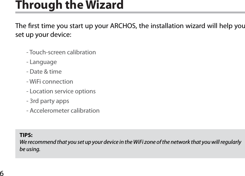 6Through the WizardTIPS:We recommend that you set up your device in the WiFi zone of the network that you will regularly be using.The rst time you start up your ARCHOS, the installation wizard will help you set up your device:        - Touch-screen calibration        - Language        - Date &amp; time        - WiFi connection        - Location service options        - 3rd party apps        - Accelerometer calibration
