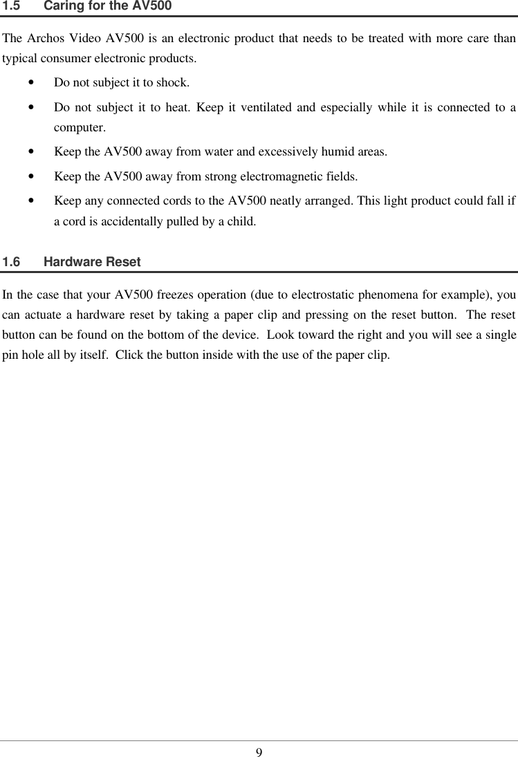  91.5  Caring for the AV500 The Archos Video AV500 is an electronic product that needs to be treated with more care than typical consumer electronic products.  •  Do not subject it to shock. •  Do not subject it to heat.  Keep it ventilated and especially while it is connected to a computer. •  Keep the AV500 away from water and excessively humid areas. •  Keep the AV500 away from strong electromagnetic fields. •  Keep any connected cords to the AV500 neatly arranged. This light product could fall if a cord is accidentally pulled by a child. 1.6  Hardware Reset In the case that your AV500 freezes operation (due to electrostatic phenomena for example), you can actuate a hardware reset by taking a paper clip and pressing on the reset button.  The reset button can be found on the bottom of the device.  Look toward the right and you will see a single pin hole all by itself.  Click the button inside with the use of the paper clip.   