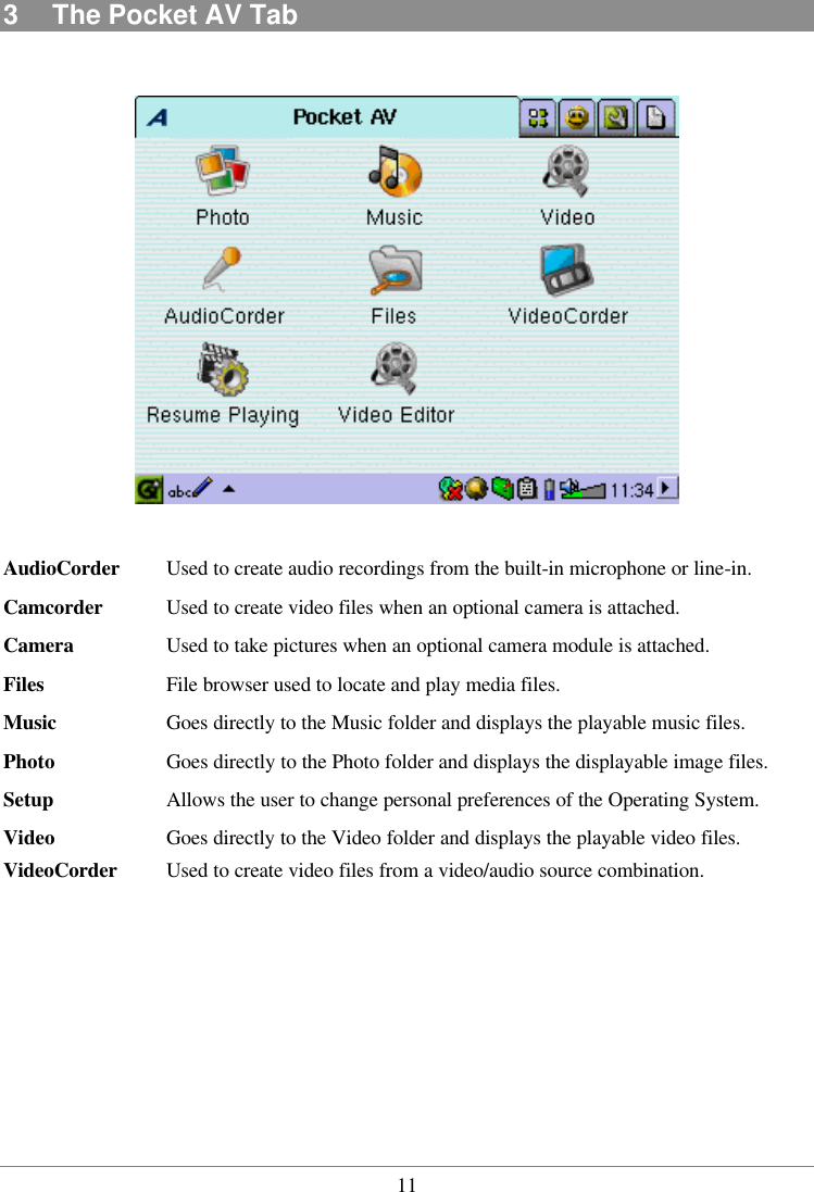  113  The Pocket AV Tab    AudioCorder Used to create audio recordings from the built-in microphone or line-in. Camcorder Used to create video files when an optional camera is attached. Camera    Used to take pictures when an optional camera module is attached. Files    File browser used to locate and play media files. Music    Goes directly to the Music folder and displays the playable music files. Photo    Goes directly to the Photo folder and displays the displayable image files. Setup   Allows the user to change personal preferences of the Operating System. Video    Goes directly to the Video folder and displays the playable video files. VideoCorder Used to create video files from a video/audio source combination.  