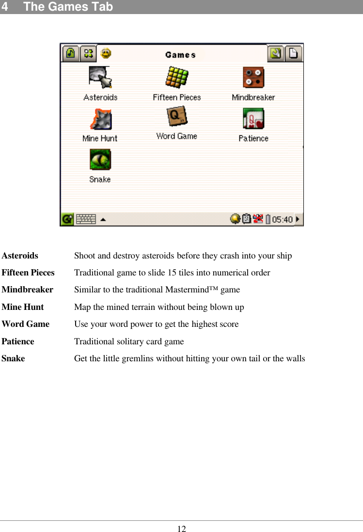  124  The Games Tab    Asteroids Shoot and destroy asteroids before they crash into your ship Fifteen Pieces Traditional game to slide 15 tiles into numerical order Mindbreaker Similar to the traditional Mastermind™ game Mine Hunt Map the mined terrain without being blown up Word Game Use your word power to get the highest score Patience  Traditional solitary card game Snake  Get the little gremlins without hitting your own tail or the walls 