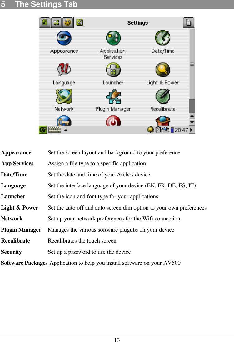  135  The Settings Tab   Appearance Set the screen layout and background to your preference App Services Assign a file type to a specific application   Date/Time Set the date and time of your Archos device Language Set the interface language of your device (EN, FR, DE, ES, IT) Launcher Set the icon and font type for your applications  Light &amp; Power Set the auto off and auto screen dim option to your own preferences  Network   Set up your network preferences for the Wifi connection  Plugin Manager Manages the various software plugubs on your device Recalibrate Recalibrates the touch screen Security    Set up a password to use the device Software Packages Application to help you install software on your AV500      