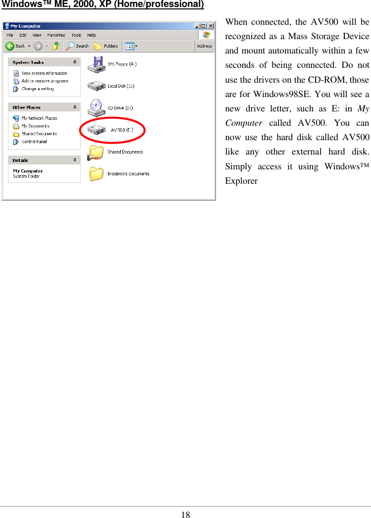  18 Windows™ ME, 2000, XP (Home/professional)  When connected, the AV500 will be recognized as a Mass Storage Device and mount automatically within a few seconds of being connected. Do not use the drivers on the CD-ROM, those are for Windows98SE. You will see a new drive letter, such as E: in My Computer  called AV500. You can now use the hard disk called AV500 like any other external hard disk. Simply access it using Windows™ Explorer   