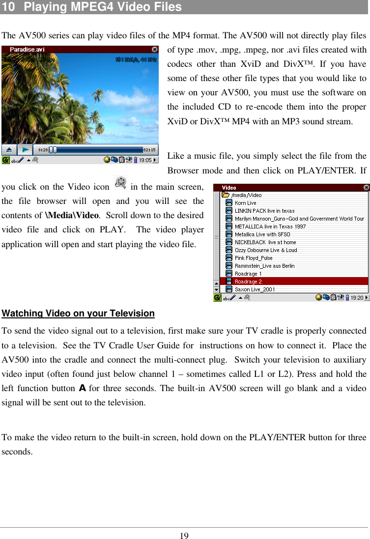  1910  Playing MPEG4 Video Files The AV500 series can play video files of the MP4 format. The AV500 will not directly play files of type .mov, .mpg, .mpeg, nor .avi files created with codecs other than XviD and DivX™. If you have some of these other file types that you would like to view on your AV500, you must use the software on the included CD to re-encode them into the proper XviD or DivX™ MP4 with an MP3 sound stream.    Like a music file, you simply select the file from the Browser mode and then click on PLAY/ENTER. If you click on the Video icon   in the main screen, the file browser will open and you will see the contents of \Media\Video.  Scroll down to the desired video file and click on PLAY.  The video player application will open and start playing the video file.    Watching Video on your Television To send the video signal out to a television, first make sure your TV cradle is properly connected to a television.  See the TV Cradle User Guide for  instructions on how to connect it.  Place the AV500 into the cradle and connect the multi-connect plug.  Switch your television to auxiliary video input (often found just below channel 1 – sometimes called L1 or L2). Press and hold the left function button A for three seconds. The built-in AV500 screen will go blank and a video signal will be sent out to the television.    To make the video return to the built-in screen, hold down on the PLAY/ENTER button for three seconds.   