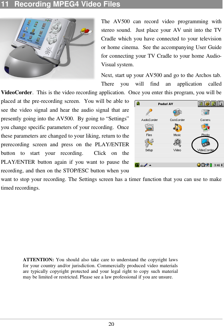  2011  Recording MPEG4 Video Files The AV500 can record video programming with stereo sound.  Just place your AV unit into the TV Cradle which you have connected to your television or home cinema.  See the accompanying User Guide for connecting your TV Cradle to your home Audio-Visual system. Next, start up your AV500 and go to the Archos tab.  There you will find an application called VideoCorder.  This is the video recording application.  Once you enter this program, you will be placed at the pre-recording screen.  You will be able to see the video signal and hear the audio signal that are presently going into the AV500.  By going to “Settings” you change specific parameters of your recording.  Once these parameters are changed to your liking, return to the prerecording screen and press on the PLAY/ENTER button to start your recording.  Click on the PLAY/ENTER button again if you want to pause the recording, and then on the STOP/ESC button when you want to stop your recording. The Settings screen has a timer function that you can use to make timed recordings.          ATTENTION: You should also take care to understand the copyright laws for your country and/or jurisdiction. Commercially produced video materials are typically copyright protected and your legal right to copy such material may be limited or restricted. Please see a law professional if you are unsure.   