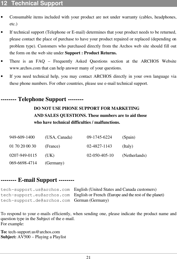  2112  Technical Support •  Consumable items included with your product are not under warranty (cables, headphones, etc.) •  If technical support (Telephone or E-mail) determines that your product needs to be returned, please contact the place of purchase to have your product repaired or replaced (depending on problem type). Customers who purchased directly from the Archos web site should fill out the form on the web site under Support : Product Returns. •  There is an FAQ – Frequently Asked Questions section at the ARCHOS Website www.archos.com that can help answer many of your questions. •  If you need technical help, you may contact ARCHOS directly in your own language via these phone numbers. For other countries, please use e-mail technical support.  -------- Telephone Support -------- DO NOT USE PHONE SUPPORT FOR MARKETING AND SALES QUESTIONS. These numbers are to aid those who have technical difficulties / malfunctions.  949-609-1400 (USA, Canada) 01 70 20 00 30 (France) 0207-949-0115 (UK) 069-6698-4714 (Germany) 09-1745-6224  (Spain) 02-4827-1143 (Italy) 02-050-405-10  (Netherlands)  -------- E-mail Support --------    tech-support.us@archos.com   English (United States and Canada customers) tech-support.eu@archos.com   English or French (Europe and the rest of the planet) tech-support.de@archos.com  German (Germany)  To respond to your e-mails efficiently, when sending one, please indicate the product name and question type in the Subject of the e-mail.  For example: To: tech-support.us@archos.com Subject: AV500 – Playing a Playlist  