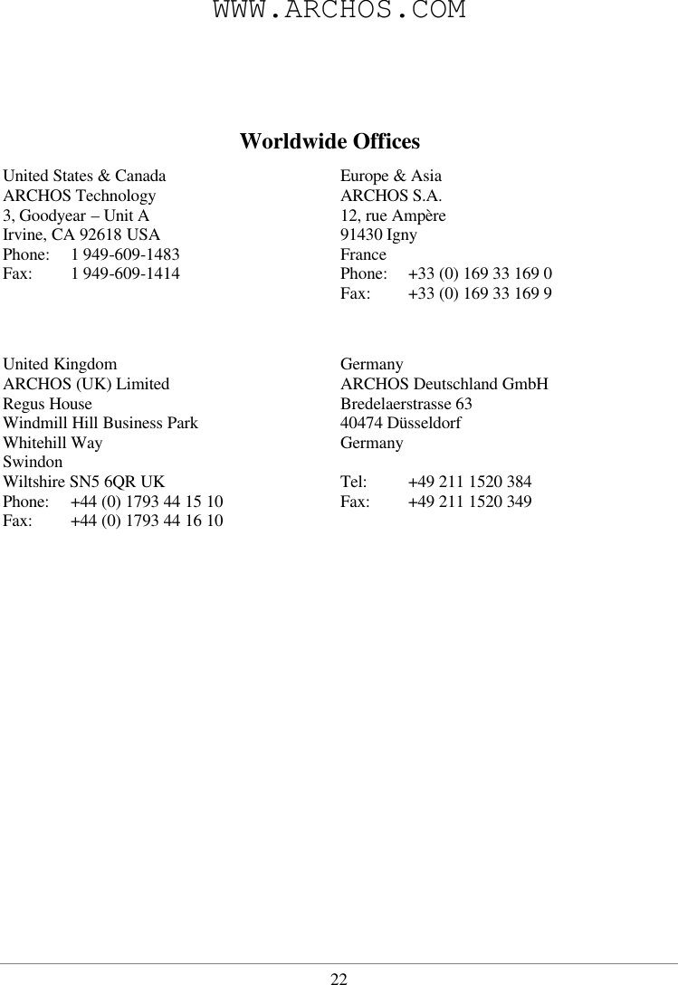  22WWW.ARCHOS.COM    Worldwide Offices United States &amp; Canada Europe &amp; Asia ARCHOS Technology 3, Goodyear – Unit A Irvine, CA 92618 USA Phone: 1 949-609-1483 Fax:  1 949-609-1414 ARCHOS S.A. 12, rue Ampère 91430 Igny France Phone: +33 (0) 169 33 169 0 Fax:  +33 (0) 169 33 169 9   United Kingdom  Germany ARCHOS (UK) Limited Regus House Windmill Hill Business Park Whitehill Way Swindon Wiltshire SN5 6QR UK Phone:  +44 (0) 1793 44 15 10 Fax:  +44 (0) 1793 44 16 10 ARCHOS Deutschland GmbH  Bredelaerstrasse 63 40474 Düsseldorf Germany  Tel:  +49 211 1520 384 Fax:  +49 211 1520 349    