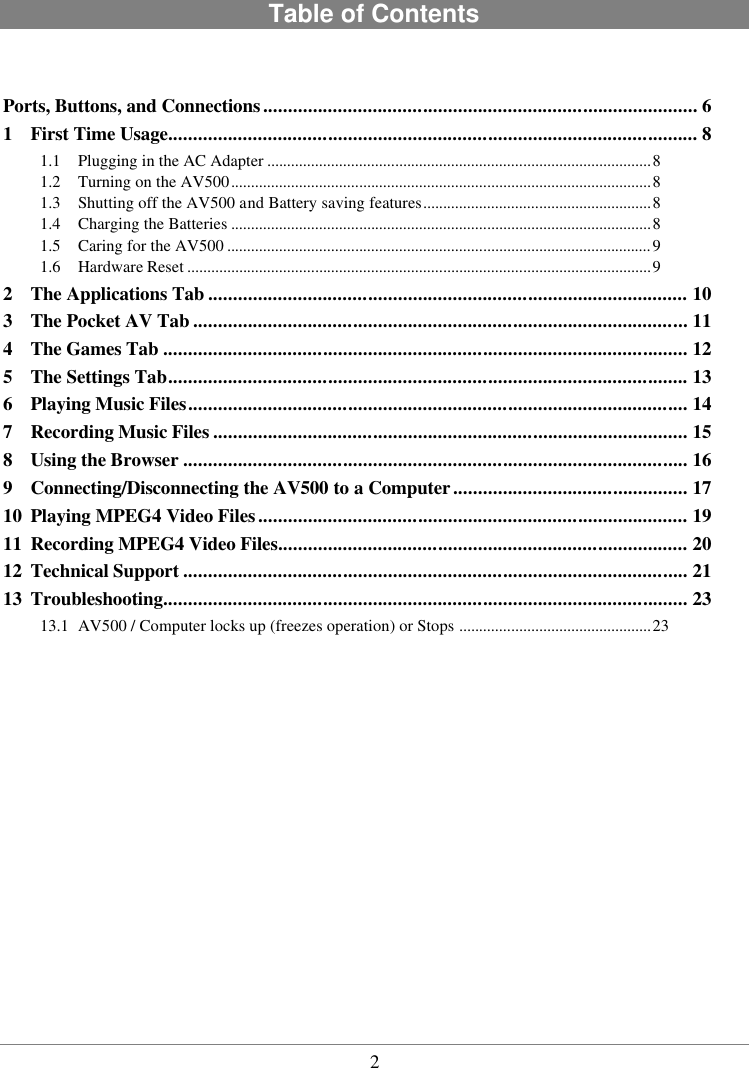  2 Table of Contents   Ports, Buttons, and Connections....................................................................................... 6 1 First Time Usage.......................................................................................................... 8 1.1 Plugging in the AC Adapter ................................................................................................8 1.2 Turning on the AV500.........................................................................................................8 1.3 Shutting off the AV500 and Battery saving features.........................................................8 1.4 Charging the Batteries .........................................................................................................8 1.5 Caring for the AV500 ..........................................................................................................9 1.6 Hardware Reset ....................................................................................................................9 2 The Applications Tab ................................................................................................ 10 3 The Pocket AV Tab ................................................................................................... 11 4 The Games Tab ......................................................................................................... 12 5 The Settings Tab........................................................................................................ 13 6 Playing Music Files.................................................................................................... 14 7 Recording Music Files ............................................................................................... 15 8 Using the Browser ..................................................................................................... 16 9 Connecting/Disconnecting the AV500 to a Computer............................................... 17 10 Playing MPEG4 Video Files...................................................................................... 19 11 Recording MPEG4 Video Files.................................................................................. 20 12 Technical Support ..................................................................................................... 21 13 Troubleshooting......................................................................................................... 23 13.1 AV500 / Computer locks up (freezes operation) or Stops ................................................23  