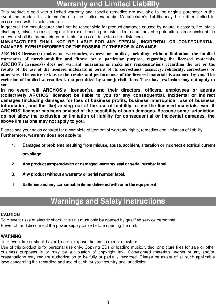  3  Warranty and Limited Liability This product is sold with a limited warranty and specific remedies are available to the original purchaser in the event the product fails to conform to the limited warranty. Manufacturer’s liability may be further limited in accordance with its sales contract. In general, the manufacturer shall not be responsible for product damages caused by natural disasters, fire, static discharge, misuse, abuse, neglect, improper handling or installation, unauthorized repair, alteration or accident . In no event shall the manufacturer be liable for loss of data stored on disk media. MANUFACTURER SHALL NOT BE LIABLE FOR ANY SPECIAL, INCIDENTAL OR CONSEQUENTIAL DAMAGES. EVEN IF INFORMED OF THE POSSIBILITY THEREOF IN ADVANCE. ARCHOS licensor(s) makes no warranties, express or implied, including, without limitation, the implied warranties of merchantability and fitness for a particular purpose, regarding the licensed materials. ARCHOS’s licensor(s) does not warrant, guarantee or make any representations regarding the use or the results of the use of the licensed materials in terms of its correctness, accuracy, reliability, correctness or otherwise. The entire risk as to the results and performance of the licensed materials is assumed by you. The exclusion of implied warranties is not permitted by some jurisdictions. The above exclusion may not apply to you. In no event will ARCHOS’s licensor(s), and their directors, officers, employees or agents (collectively ARCHOS’ licensor) be liable to you for any consequential, incidental or indirect damages (including damages for loss of business profits, business interruption, loss of business information, and the like) arising out of the use of inability to use the licensed materials even if ARCHOS’ licensor has been advised of the possibility of such damages. Because some jurisdiction do not allow the exclusion or limitation of liability for consequential or incidental damages, the above limitations may not apply to you. Please see your sales contract for a complete statement of warranty rights, remedies and limitation of liability. Furthermore, warranty does not apply to: 1. Damages or problems resulting from misuse, abuse, accident, alteration or incorrect electrical current or voltage. 2. Any product tampered-with or damaged warranty seal or serial number label. 3. Any product without a warranty or serial number label. 4. Batteries and any consumable items delivered with or in the equipment.  Warnings and Safety Instructions  CAUTION To prevent risks of electric shock, this unit must only be opened by qualified service personnel. Power off and disconnect the power supply cable before opening the unit.  WARNING To prevent fire or shock hazard, do not expose the unit to rain or moisture. Use of this product is for personal use only. Copying CDs or loading music, video, or picture files for sale or other business purposes is or may be a violation of copyright law. Copyrighted materials, works of art, and/or presentations may require authorization to be fully or partially recorded. Please be aware of all such applicable laws concerning the recording and use of such for your country and jurisdiction. 