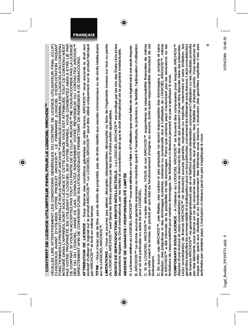 9FRANÇAISCONTRAT DE LICENCE UTILISATEUR FINAL POUR LE LOGICIEL ARCHOS™VEUILLEZ LIRE ATTENTIVEMENT LES CONDITIONS GÉNÉRALES DU CONTRAT DE LICENCE UTILISATEUR FINAL (CLUF) CI-DESSOUS AVANT D’UTILISER VOTRE PRODUIT ARCHOS™. LE FIRMWARE (LOGICIEL D’EXPLOITATION FAISANT FONCTIONNER LE PRODUIT) INSTALLÉ SUR LE PRODUIT ARCHOS™ AINSI QUE L’ENSEMBLE DES LOGICIELS OU CONTENU INTEGRÉ DANS L’APPAREIL SONT SOUS LICENCE ET CETTE LICENCE VOUS EST ATTRIBUÉE. TOUT CE CONTENU N’EST PAS VOTRE PROPRIÉTÉ. EN UTILISANT LE LOGICIEL SUR VOTRE APPAREIL, VOUS CONSENTEZ AINSI A ETRE LIÉ PAR CE CONTRAT. SI VOUS N’ACCEPTEZ PAS TOUT OU PARTIE DE CE CLUF, ARCHOS™ NE VOUS ACCORDE PAS LA LICENCE DES OU DU LOGICIEL. DANS CE CAS, CONSULTEZ RAPIDEMENT VOTRE REVENDEUR OU CONTACTEZ ARCHOS™ DIRECTEMENT AFIN DE CONVENIR D’UNE SOLUTION ADÉQUATE PERMETTANT DE REMÉDIER À CE DÉSACCORD.ATTRIBUTION DE LICENCE – Sous réserve des conditions générales de cette licence, ARCHOS™ vous accorde le droit non exclusif d’utiliser le logiciel sur le produit ARCHOS™. Le LOGICIEL ARCHOS™ peut être utilisé uniquement sur le produit fabriquépar ARCHOS™ et livré en même temps. TITRE – Vous n’avez pas de titre, pas de droits de propriété, pas de droits relatifs aux secrets commerciaux ou de droits intellectuels sur le LOGICIEL ARCHOS™.LIMITATIONS – Vous ne pourrez pas altérer, décrypter, désassembler, décompiler ou faire de l’ingénierie inverse sur tout ou partie du LOGICIEL ARCHOS™ sauf dans les limites permises par les lois d’ordre public applicables.DROITS DE REPRODUCTION/ DROITS INTELLECTUELS – Le LOGICIEL ARCHOS™ est protégé par les lois des Etats-Unis et les dispositions légales du Droit International, par les traités et conventions ainsi que le droit international de la propriété intellectuelle. ABSENCE DE GARANTIE / RESPONSABILITÉ LIMITÉEA. La licence relative au LOGICIEL ARCHOS™ vous est attribuée « en l’état » et l’utilisation que vous faites de ce logiciel est à vos seuls risques.B. ARCHOS™ ne donne aucune garantie expresse ou implicite quant à l’exactitude, la précision, la ﬁ abilité, l’adéquation d’utilisation pour un but particulier ou autre de son LOGICIEL.C. Si le LOGICIEL ARCHOS™ s’avère défectueux, VOUS et non ARCHOS™ supporterez la responsabilité ﬁ nancière de même que celle visant la remise du produit en son état de fonctionnement d’origine ou encore, toute autre responsabilité découlant de cet événement.D. En aucun cas ARCHOS™, ses ﬁ liales, ses cadres ni ses employés ne seront responsables des dommages, y compris et sans limitation, des préjudices ni des dommages incidents, indirects ou consécutifs dus à l’utilisation du LOGICIEL ARCHOS™, même si ARCHOS™ a été informée de la possibilité de tels dommages. Parce que certains pays n’autorisent pas les exclusions ou les limitations de responsabilité pour certains dommages, les limitations ci-dessous peuvent ne pas s’appliquer à vous.COMPOSANTS SOUS LICENCE – A l’intérieur du LOGICIEL ARCHOS™ se trouvent des composants pour lesquels ARCHOS™ dispose d’une licence et ce(s) concédant(s) de licence se réserve(nt) des droits qui peuvent ne pas être stipulés dans les présentes. Le(s) concédant(s) de licence ARCHOS™ ne donne(nt) aucune garantie, expresse ou implicite, notamment et sans limitation, les garanties implicites de commercialité et d’adéquation pour un but particulier, concernant les éléments sous licence. Le(s) concédant(s) de licence ARCHOS™ ne garantit/garantissent pas et ne fait/font aucune déclaration concernant l’utilisation ou les résultats produits par des éléments sous licence en ce qui concerne leur exactitude, leur précision, leur ﬁ abilité ou d’autres points. Vous assumez le risque entier quant aux résultats et au fonctionnement des éléments sous licence. L’exclusion des garanties implicites n’est pasautorisée par certains pays. L’exclusion ci-dessus peut ne pas s’appliquer à vous.Legal_Booklet_PN104731.indd 9Legal_Booklet_PN104731.indd   905/04/2006 10:46:5605/04/2006   10:46:56