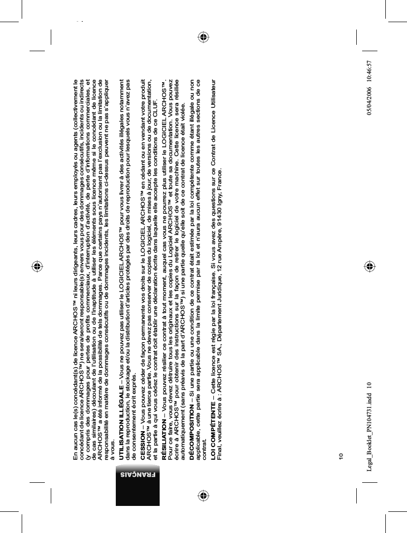 10FRANÇAISEn aucun cas le(s) concédant(s) de licence ARCHOS™ ni leurs dirigeants, leurs cadres, leurs employés ou agents (collectivement le concédant de licence ARCHOS™) ne sera/seront responsable(s) envers vous pour des dommages consécutifs, incidents ou indirects (y compris des dommages pour pertes de proﬁ ts commerciaux, d’interruption d’activité, de perte d’informations commerciales, et de cas similaires) découlant de l’utilisation ou de l’inaptitude à utiliser les éléments sous licence même si le concédant de licence ARCHOS™ a été informé de la possibilité de tels dommages. Parce que certains pays n’autorisent pas l’exclusion ou la limitation de responsabilité en matière de dommages consécutifs ou de dommages incidents, les limitations ci-dessus peuvent ne pas s’appliquerà vous.UTILISATION ILLÉGALE – Vous ne pouvez pas utiliser le LOGICIEL ARCHOS™ pour vous livrer à des activités illégales notamment dans la reproduction, le stockage et/ou la distribution d’articles protégés par des droits de reproduction pour lesquels vous n’avez pas de consentement écrit exprès.CESSION – Vous pouvez céder de façon permanente vos droits sur le LOGICIEL ARCHOS™ en cédant ou en vendant votre produit ARCHOS™ à une tierce partie. Vous ne devez pas conserver de copies du logiciel, de mises à jour, de versions ou de documentation, et la partie à qui vous cédez le contrat doit établir une déclaration écrite dans laquelle elle accepte les conditions de ce CLUF.RÉSILIATION – Vous pouvez résilier ce contrat à tout moment, auquel cas vous ne pourrez plus utiliser le LOGICIEL ARCHOS™. Pour ce faire, vous devez détruire tous les originaux et les copies du Logiciel ARCHOS™ et toute sa documentation. Vous pouvez écrire à ARCHOS™ pour obtenir des instructions sur la façon de retirer le logiciel de votre machine. Cette licence sera résiliéeautomatiquement (sans préavis de la part d’ARCHOS™) si une partie quelle qu’elle soit de ce contrat de licence était violée. DÉCOMPOSITION – Si une partie ou une condition de ce contrat était estimée par la loi compétente comme étant illégale ou non applicable, cette partie sera applicable dans la limite permise par la loi et n’aura aucun effet sur toutes les autres sections de ce contrat.LOI COMPÉTENTE – Cette licence est régie par la loi française. Si vous avez des questions sur ce Contrat de Licence Utilisateur Final, veuillez écrire à : ARCHOS™ SA., Département Juridique, 12 rue Ampère, 91430 Igny, France.Legal_Booklet_PN104731.indd 10Legal_Booklet_PN104731.indd   1005/04/2006 10:46:5705/04/2006   10:46:57