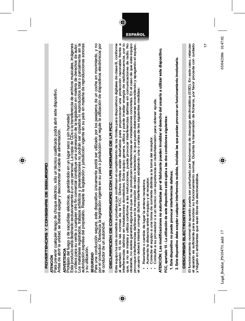 17ESPAÑOLADVERTENCIAS Y CONSIGNAS DE SEGURIDAD ATENCIÓN Para prevenir cualquier riesgo de choque eléctrico, sólo un técnico cualiﬁ cado podrá abrir este dispositivo. Antes de abrir la unidad, se deberá apagar y desconectar el cable de alimentación. ADVERTENCIA Protéjalo del fuego y de sacudidas eléctricas, guardándolo en un lugar seco y sin humedad. Este producto está destinado exclusivamente a un uso personal. La copia de CDs o la transferencia de archivos musicales, imágenes o vídeos para su venta o cualquier otro ﬁ n comercial constituye una vulneración de la legislación en materia de derechos de autor. Los materiales registrados, trabajos artísticos y presentaciones no podrán ser copiados ni reproducidos total o parcialmente sin la autorización expresa del propietario. Respete la legislación y jurisdicción vigente en su país en materia de reproducciones sonoras y su utilización. SEGURIDAD Para una conducción segura, este dispositivo únicamente podrá ser utilizado por los pasajeros de un coche en movimiento, y no por el conductor. Obedezca la legislación vigente en su país o jurisdicción que regule la utilización de dispositivos electrónicos por el conductor de un automóvil. DECLARACIÓN DE CONFORMIDAD CON LAS NORMAS DE LA FCCEste equipo ha sido sometido a pruebas que conﬁ rman el cumplimiento de los límites para dispositivos digitales de clase B, conforme al apartado 15 de las normas de la FCC. Dichos límites están diseñados para proporcionar una protección razonable frente a interferencias dañinas en instalaciones domésticas. Este equipo genera, utiliza y puede irradiar energía de radiofrecuencia, por lo que, si no se instala y utiliza conforme a las instrucciones, puede provocar interferencias dañinas en comunicaciones de radio. No obstante, no existe garantía alguna de que no se produzcan interferencias en instalaciones concretas. En el caso de que este equipo provoque interferencias dañinas en la recepción de radio o televisión, lo que puede determinarse encendiendo y apagando el equipo, el usuario deberá intentar corregir dichas interferencias adoptando una o varias de las siguientes medidas: •  Reoriente o cambie de lugar la antena receptora. •  Aumente la distancia entre el equipo y el receptor. •  Conecte el equipo a una toma de corriente distinta a la toma del receptor. •  Consulte a su proveedor o a un técnico con experiencia en radio/televisión para obtener ayuda. ATENCIÓN: Las modiﬁ caciones no autorizadas por el fabricante pueden invalidar el derecho del usuario a utilizar este dispositivo. FCC, apartado 15 - La utilización de este dispositivo está sujeta a las dos condiciones siguientes: 1. Este dispositivo no puede provocar interferencias dañinas; 2. Este dispositivo debe aceptar cualquier interferencia recibida, incluidas las que puedan provocar un funcionamiento involuntario. DESCARGA ELECTROSTÁTICA El funcionamiento normal del aparato puede ser perturbado por fenómenos de descarga electrostática (ESD). En este caso, relanzarel aparato es suﬁ ciente para recobrar su funcionamiento normal. Durante la transmisión de ﬁ cheros, por favor proceda con cuidado y hágalo en ambientes que sean libres de electroestática. Legal_Booklet_PN104731.indd 17Legal_Booklet_PN104731.indd   1705/04/2006 10:47:0205/04/2006   10:47:02