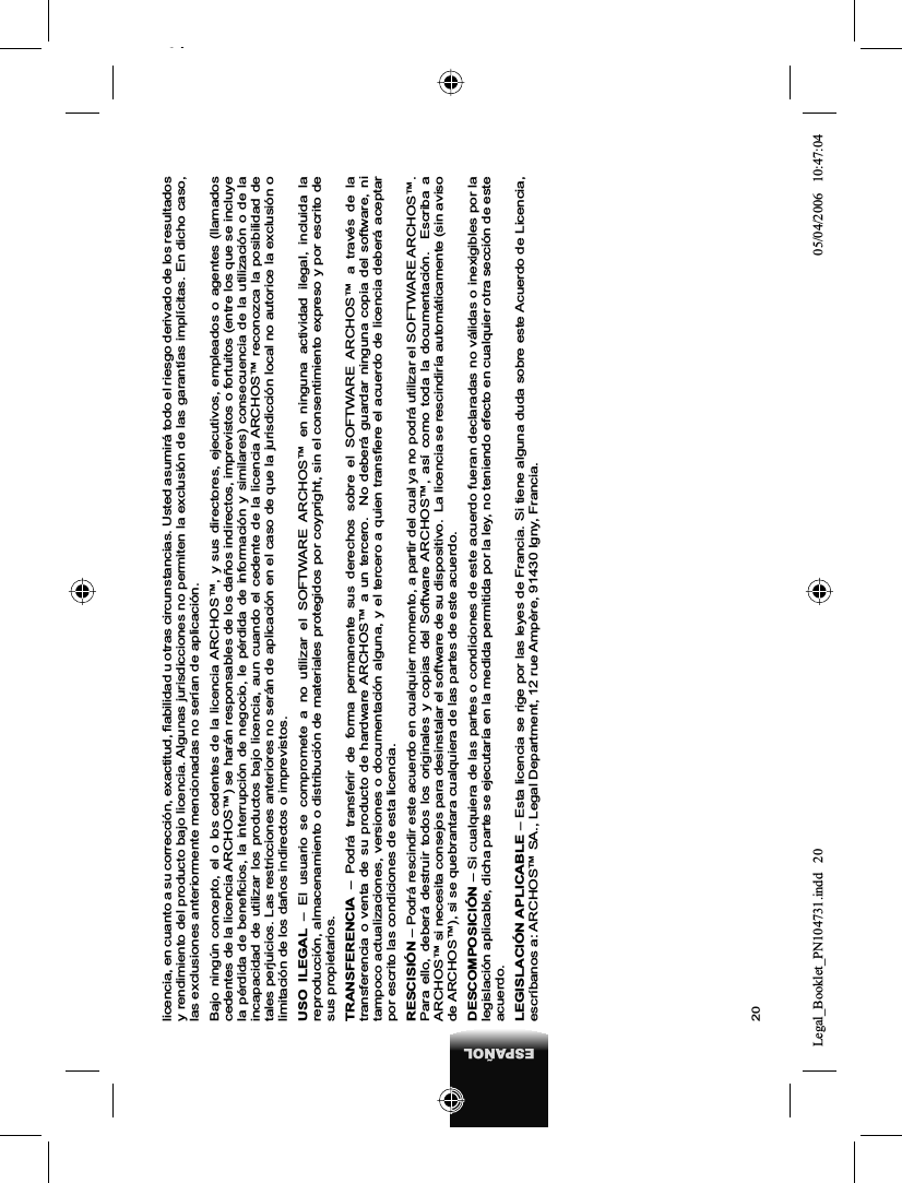 20ESPAÑOLlicencia, en cuanto a su corrección, exactitud, ﬁ abilidad u otras circunstancias. Usted asumirá todo el riesgo derivado de los resultados y rendimiento del producto bajo licencia. Algunas jurisdicciones no permiten la exclusión de las garantías implícitas. En dicho caso, las exclusiones anteriormente mencionadas no serían de aplicación.Bajo ningún concepto, el o los cedentes de la licencia ARCHOS™, y sus directores, ejecutivos, empleados o agentes (llamados cedentes de la licencia ARCHOS™) se harán responsables de los daños indirectos, imprevistos o fortuitos (entre los que se incluye la pérdida de beneﬁ cios, la interrupción de negocio, le pérdida de información y similares) consecuencia de la utilización o de la incapacidad de utilizar los productos bajo licencia, aun cuando el cedente de la licencia ARCHOS™ reconozca la posibilidad de tales perjuicios. Las restricciones anteriores no serán de aplicación en el caso de que la jurisdicción local no autorice la exclusión o limitación de los daños indirectos o imprevistos.USO ILEGAL – El usuario se compromete a no utilizar el SOFTWARE ARCHOS™ en ninguna actividad ilegal, incluida la reproducción, almacenamiento o distribución de materiales protegidos por coypright, sin el consentimiento expreso y por escrito de sus propietarios.TRANSFERENCIA  – Podrá transferir de forma permanente sus derechos sobre el SOFTWARE ARCHOS™ a través de la transferencia o venta de su producto de hardware ARCHOS™ a un tercero.  No deberá guardar ninguna copia del software, ni tampoco actualizaciones, versiones o documentación alguna, y el tercero a quien transﬁ ere el acuerdo de licencia deberá aceptar por escrito las condiciones de esta licencia.RESCISIÓN – Podrá rescindir este acuerdo en cualquier momento, a partir del cual ya no podrá utilizar el SOFTWARE ARCHOS™. Para ello, deberá destruir todos los originales y copias del Software ARCHOS™, así como toda la documentación.  Escriba a ARCHOS™ si necesita consejos para desinstalar el software de su dispositivo.  La licencia se rescindiría automáticamente (sin aviso de ARCHOS™), si se quebrantara cualquiera de las partes de este acuerdo.  DESCOMPOSICIÓN – Si cualquiera de las partes o condiciones de este acuerdo fueran declaradas no válidas o inexigibles por la legislación aplicable, dicha parte se ejecutaría en la medida permitida por la ley, no teniendo efecto en cualquier otra sección de este acuerdo.LEGISLACIÓN APLICABLE – Esta licencia se rige por las leyes de Francia. Si tiene alguna duda sobre este Acuerdo de Licencia, escríbanos a: ARCHOS™ SA., Legal Department, 12 rue Ampère, 91430 Igny, Francia.Legal_Booklet_PN104731.indd 20Legal_Booklet_PN104731.indd   2005/04/2006 10:47:0405/04/2006   10:47:04