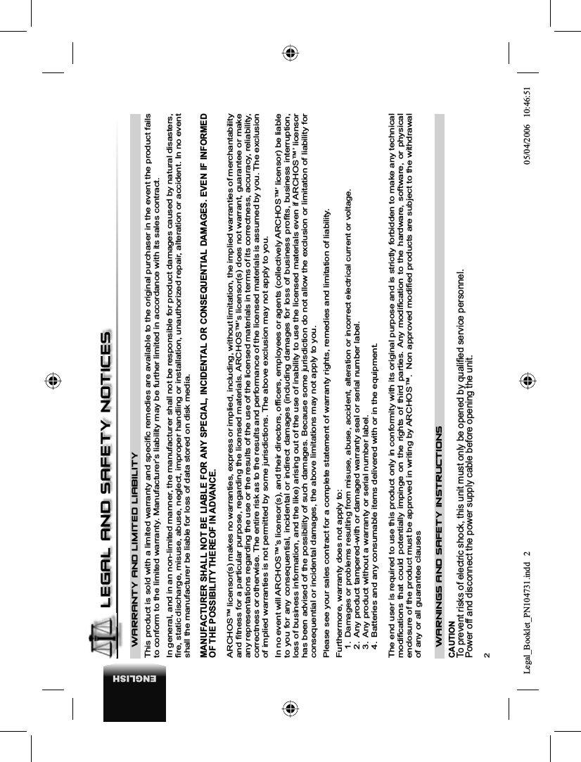 2ENGLISHWARRANTY AND LIMITED LIABILITYThis product is sold with a limited warranty and speciﬁ c remedies are available to the original purchaser in the event the product fails to conform to the limited warranty. Manufacturer’s liability may be further limited in accordance with its sales contract. In general, and in an non-limited manner, the manufacturer shall not be responsible for product damages caused by natural disasters, ﬁ re, static discharge, misuse, abuse, neglect, improper handling or installation, unauthorized repair, alteration or accident. In no event shall the manufacturer be liable for loss of data stored on disk media. MANUFACTURER SHALL NOT BE LIABLE FOR ANY SPECIAL, INCIDENTAL OR CONSEQUENTIAL DAMAGES. EVEN IF INFORMED OF THE POSSIBILITY THEREOF IN ADVANCE. ARCHOS™ licensor(s) makes no warranties, express or implied, including, without limitation, the implied warranties of merchantability and ﬁ tness for a particular purpose, regarding the licensed materials. ARCHOS™’s licensor(s) does not warrant, guarantee or make any representations regarding the use or the results of the use of the licensed materials in terms of its correctness, accuracy, reliability, correctness or otherwise. The entire risk as to the results and performance of the licensed materials is assumed by you. The exclusion of implied warranties is not permitted by some jurisdictions. The above exclusion may not apply to you. In no event will ARCHOS™’s licensor(s), and their directors, ofﬁ cers, employees or agents (collectively ARCHOS™’ licensor) be liable to you for any consequential, incidental or indirect damages (including damages for loss of business proﬁ ts, business interruption, loss of business information, and the like) arising out of the use of inability to use the licensed materials even if ARCHOS™’ licensor has been advised of the possibility of such damages. Because some jurisdiction do not allow the exclusion or limitation of liability for consequential or incidental damages, the above limitations may not apply to you. Please see your sales contract for a complete statement of warranty rights, remedies and limitation of liability. Furthermore, warranty does not apply to: 1.Damages or problems resulting from misuse, abuse, accident, alteration or incorrect electrical current or voltage. 2.  Any product tampered-with or damaged warranty seal or serial number label. 3.  Any product without a warranty or serial number label. 4.  Batteries and any consumable items delivered with or in the equipment. The end user is required to use this product only in conformity with its original purpose and is strictly forbidden to make any technical modiﬁ cations that could potentially impinge on the rights of third parties. Any modiﬁ cation to the hardware, software, or physical enclosure of the product must be approved in writing by ARCHOS™.  Non approved modiﬁ ed products are subject to the withdrawal of any or all guarantee clausesWARNINGS AND SAFETY INSTRUCTIONS CAUTION To prevent risks of electric shock, this unit must only be opened by qualiﬁ ed service personnel. Power off and disconnect the power supply cable before opening the unit. LEGAL AND SAFETY NOTICESLegal_Booklet_PN104731.indd 2Legal_Booklet_PN104731.indd   205/04/2006 10:46:5105/04/2006   10:46:51