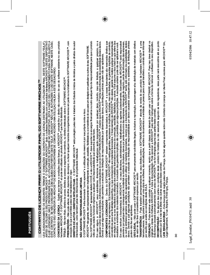 30PORTUGUÊSCONTRATO DE LICENÇA PARA O UTILIZADOR FINAL DO SOFTWARE ARCHOS™LEIA CUIDADOSAMENTE OS SEGUINTES TERMOS E CONDIÇÕES DO CONTRATO DE LICENÇA DESTINADO AO UTILIZADOR FINAL DESTE SOFTWARE (“EULA”), ANTES DE UTILIZAR O SEU PRODUTO ARCHOS™. O “SOFTWARE ARCHOS™” (todo o software distribuído com os produtos hardware ARCHOS™) DESTE DISPOSITIVO É-LHE LICENCIADO, NÃO É PROPRIEDADE SUA. AO UTILIZAR ESTE SOFTWARE NO DISPOSITIVO, ESTÁ A DAR O SEU CONSENTIMENTO PARA FICAR SUJEITO A ESTE CONTRATO. SE NÃO CONCORDAR COM ALGUMA DAS PARTES DESTE “EULA”, ARCHOS™ NÃO LHE AUTORIZARÁ O USO DESTE SOFTWARE. NESTE CASO,CONTACTE O SEU VENDEDOR OU ARCHOS™ DE MODO A ENCONTAREM DE COMUN ACORDO UMA SOLUÇAO VALIDA A ESTE DESACORDO.CONCESSÃO DA LICENÇA –  Sujeita aos termos e condições desta licença, a ARCHOS™ concede-lhe o direito não exclusivo de uso do software existente no seu produto hardware ARCHOS™. O SOFTWARE ARCHOS™ só pode ser utilizado no produto ARCHOS™ que lhe foi distribuído.TITULO –  Não tem título, direitos de posse, direitos ao acesso a segredos de comércio, ou direitos intelectuais sobre o SOFTWARE ARCHOS™.PRESCRIÇÕES – Não pode alterar, decifrar, desmontar, decompor, ou fazer qualquer manobra de engenharia reversa em parte ou na totalidade do SOFTWARE ARCHOS™, com excepção do que é permitido pelas leis mandatárias em vigor.DIREITOS DE AUTOR / DIREITOS INTELECTUAIS -  O SOFTWARE ARCHOS™ está protegido pelas leis e tratados dos Estados Unidos de América e pelos direitos de autor internacionais, como também pelas leis internacionais de propriedade intelectual.NÃO GARANTIA / RESPONSABILIDADE LIMITADAO SOFTWARE ARCHOS™ é-lhe licenciado “como aparece” e a utilização do mesmo é por sua própria conta e risco.ARCHOS™ não garante, nem expressamente nem implicitamente a correcção, exactidão, ﬁ abilidade ou a conveniência do uso para um desígnio em particular ou outros do seu SOFTWARE. Se o SOFTWARE ARCHOS™ apresentar defeito VOCÊ, e não a ARCHOS™, deve suportar os encargos ﬁ nanceiros ou outro qualquer tipo de responsabilidade para que o produto volte ao seu estado funcional original ou qualquer outra responsabilidade que advenha deste facto.Em caso algum, a  ARCHOS™, seus subsidiários, directores ou trabalhadores serão responsáveis por qualquer dano, incluído, mas não limitado, a qualquer prejuízo, ou a quaisquer outros danos acidentais, indirectos ou consequência do uso do SOFTWARE ARCHOS™, mesmo que a ARCHOS™ tenha sido informada da possibilidade desses danos. Devido a que algumas jurisdições não permitem a exclusão ou limitação de responsabilidade por determinados danos, as limitações prévias podem não ser aplicáveis.COMPONENTES LICENCIADOS –  Dentro do SOFTWARE ARCHOS™ existem componentes licenciados à ARCHOS™  e a esses licenciantes são reservados direitos que podem não ﬁ car aqui expressos. O(s) licenciante(s) da ARCHOS™ não realiza garantias, expressas ou implícitas, incluidas, mas não limitadas, às garantias implícitas de comèrcio, conveniência para uma ﬁ nalidade especíﬁ ca, no que corresponde aos materiais licenciados. O licenciante(s) da ARCHOS™ não atesta, garante ou realiza qualquer representação em relação ao uso ou aos resultados da utilização dos materiais licenciados em termos de correcção, exactidão, ﬁ abilidade, ou outros. Você assume o risco total no que refere aos resultados e rendimento dos materiais licenciados. A exclusão das garantias implícitas não é permitida por algumas jurisdições. A exclusão anterior pode não ser aplicável a você.Em caso nenhum o licenciante(s) da ARCHOS™,  os seus directores, administradores, trabalhadores ou agentes (colectivamente, licenciante da ARCHOS™) será responsável perante si por qualquer dano consequencial, incidental ou indirecto (inclusive, danos por perda de lucros das empresas, interrupção de negócio, perda de informação das empresas, ou outros similares) gerados pela falta de capacidade em utilizar os materiais licenciados, mesmo que o licenciante da ARCHOS™ tenha sido informado da possibilidade destes danos. Devido a que algumas jurisdições não permitem a exclusão ou limitação de responsabilidade por danos causados consequenciais ou acidentais, as limitações prévias podem não lhe ser aplicáveis.USO ILEGAL – Não pode usar o SOFTWARE ARCHOS™ para empreender actividades ilegais, inclusive a reprodução, armazenagem e/ou distribuição de materiais com direitos de autor se não tiver o consentimento expresso por escritoTRANSFERÊNCIA – Pode transferir permanentemente os seus direitos sobre o SOFTWARE ARCHOS™ através da venda do seu produto de hardware ARCHOS™  a uma terceira pessoa. Não poderá conservar uma cópia do software, das actualizações, versões ou documentos e a entidade ou pessoa para a qual transferiou o contrato deve informar por escrito que aceita as condições deste EULA.CESSAÇÃO – Pode terminar este contrato a qualquer momento, sendo que a partir dessa data deixará de poder usar o SOFTWARE ARCHOS™. Para isso deve destruir os originais e cópias do Software ARCHOS™ e toda a documentação. Pode escrever a ARCHOS™ para obter instruções sobre a forma de remover o software do seu dispositivo. Esta licença cessará automaticamente (sem aviso de ARCHOS™) se for infringida alguma das partes deste contrato.DECOMPOSIÇÃO – Se alguma das partes ou condições deste contrato for inválida ou não executória segundo as leis reguladoras, essa parte será executória até ao ponto permitido por lei e não terá efeito nas outras secções deste contrato.LEIS REGULADORAS – Esta licença está regida pelas leis de França. Se tiver alguma questão sobre este Contrato de Licença ao Utente Final, escreva para: ARCHOS™ SA., Legal Department, 12 rue Ampère, 91430 Igny, França.Legal_Booklet_PN104731.indd 30Legal_Booklet_PN104731.indd   3005/04/2006 10:47:1205/04/2006   10:47:12