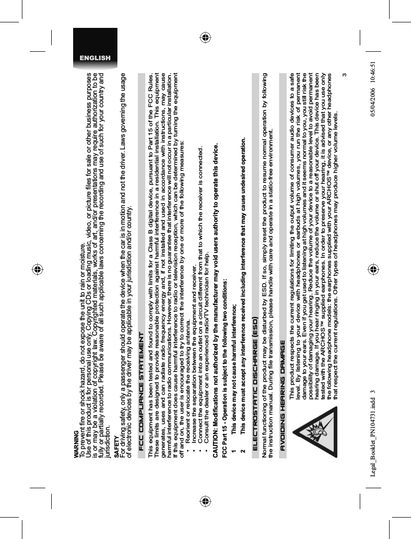 3ENGLISHWARNING To prevent ﬁ re or shock hazard, do not expose the unit to rain or moisture. Use of this product is for personal use only. Copying CDs or loading music, video, or picture ﬁ les for sale or other business purposes is or may be a violation of copyright law. Copyrighted materials, works of art, and/or presentations may require authorization to be fully or partially recorded. Please be aware of all such applicable laws concerning the recording and use of such for your country and jurisdiction. SAFETY For driving safety, only a passenger should operate the device when the car is in motion and not the driver. Laws governing the usage of electronic devices by the driver may be applicable in your jurisdiction and/or country. FCC COMPLIANCE  STATEMENTThis equipment has been tested and found to comply with limits for a Class B digital device, pursuant to Part 15 of the FCC Rules. These limits are designed to provide reasonable protection against harmful interference in a residential installation. This equipment generates, uses and can radiate radio frequency energy and, if not installed and used in accordance with instructions, may causeharmful interference to radio communications. However, there is no guarantee that interference will not occur in a particular installation. If this equipment does cause harmful interference to radio or television reception, which can be determined by turning the equipment off and on, the user is encouraged to try to correct the interference by one or more of the following measures: •  Reorient or relocate the receiving antenna. •  Increase the separation between the equipment and receiver. •  Connect the equipment into an outlet on a circuit different from that to which the receiver is connected. •  Consult the dealer or an experienced radio/TV technician for help. CAUTION: Modiﬁ cations not authorized by the manufacturer may void users authority to operate this device. FCC Part 15 - Operation is subject to the following two conditions: 1  This device may not cause harmful interference; 2  This device must accept any interference received including interference that may cause undesired operation. ELECTROSTATIC DISCHARGE  (ESD)Normal functioning of the product may be disturbed by ESD. If so, simply reset the product to resume normal operation by following the instruction manual. During ﬁ le transmission, please handle with care and operate in a static-free environment. AVOIDING HEARING DAMAGE This product respects the current regulations for limiting the output volume of consumer audio devices to a safe level. By listening to your device with headphones or earbuds at high volumes, you run the risk of permanent damage to your ears. Even if you get used to listening at high volumes and it seems normal to you, you still risk the possibility of damaging your hearing. Reduce the volume of your device to a reasonable level to avoid permanent hearing damage. If you hear ringing in your ears, reduce the volume or shut off your device. This device has been tested with the ARCHOS™ supplied earphones. In order to preserve your hearing, it is advised that you use only the following headphone models: the earphones supplied with your ARCHOS™ device, or any other headphones that respect the current regulations. Other types of headphones may produce higher volume levels. Legal_Booklet_PN104731.indd 3Legal_Booklet_PN104731.indd   305/04/2006 10:46:5105/04/2006   10:46:51