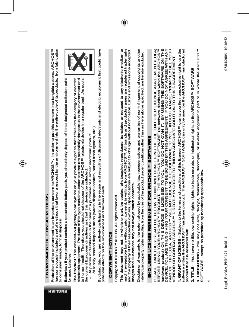 4ENGLISHENVIRONMENTAL CONSIDERATIONSProtection of the environment is an important concern to ARCHOS™.  In order to put this concern into tangible actions, ARCHOS™ has consciously included a set of methods that favor a respect for the environment into the entire cycle of its products;  from fabrication to consumer usage, to ﬁ nal disposal.Batteries : If your product contains a detachable battery pack, you should only dispose of it in a designated collection point for used batteries.  The Product : The crossed-out garbage can symbol on your product signiﬁ es that it falls into the category of electric/electronic equipment.  Products of this type contain substances that are potentially dangerous to the environment and to human health. Therefore, you should not dispose of the ARCHOS™ electronic device in a regular trash. As such, the current European directives ask that this device be collected:-  At places of distribution in the case of a purchase of a similar electronic product. -  At locally created disposal areas (waste disposal centers, sorted trash system, etc.)By doing this, you are actively participating in the reuse and recycling of disposed electronic and electric equipment that could have potential effects on the environment and human health.COPYRIGHT NOTICE Copyright ARCHOS™ © 2006. All rights reserved. This document may not, in whole or part, be copied, photocopied, reproduced, translated or reduced to any electronic medium or machine-readable form without prior consent, in writing, from ARCHOS™. All brands and products names are registered trademarks and the property of their respective owners. Speciﬁ cations are subject to change without notiﬁ cation. Errors and omissions accepted. Images and illustrations may not always match contents. Disclaimer of warranty: to the extent allowed by applicable law, representations and warranties of non-infringement of copyrights or other intellectual property rights resulting from the use of the product under conditions other than as here above speciﬁ ed, are hereby excluded. END USER LICENSE AGREEMENT FOR ARCHOS™ SOFTWAREPLEASE  CAREFULLY READ THE BELOW TERMS AND CONDITIONS OF THE END USER LICENSE AGREEMENT (EULA) BEFORE USING YOUR ARCHOS™ PRODUCT.  THE “ARCHOS™ SOFTWARE” (all software distributed within the ARCHOS™ hardware product) ON THIS DEVICE IS LICENSED TO YOU, YOU DO NOT OWN IT.  BY USING THE SOFTWARE ON THE DEVICE, YOU ARE THUS GIVING YOUR CONSENT TO BE BOUND BY THIS AGREEMENT.  IF YOU DO NOT AGREE WITH ANY PART OF THIS EULA,  ARCHOS™ WILL NOT LICENSE THE SOFTWARE TO YOU.  IN SUCH A CASE, PROMPTLY SEE YOUR VENDOR OR CONTACT ARCHOS™ DIRECTLY IN ORDER TO FIND AN ADEQUATE SOLUTION TO THIS DISAGREEMENT.1. GRANT OF LICENSE – Subject to the terms and conditions of this license, ARCHOS™ grants you the nonexclusive right to use the software within the ARCHOS™ hardware product.  The ARCHOS™ SOFTWARE can only be used on the ARCHOS™ manufactured product that it is delivered with. 2. TITLE – You have no title, ownership rights, rights to trade secrets, or intellectual rights to the ARCHOS™ SOFTWARE.3. LIMITATIONS - You may not alter, decrypt, disassemble, decompile, or reverse engineer in part or in whole the ARCHOS™ SOFTWARE , except as permitted by mandatory applicable law.Legal_Booklet_PN104731.indd 4Legal_Booklet_PN104731.indd   405/04/2006 10:46:5205/04/2006   10:46:52