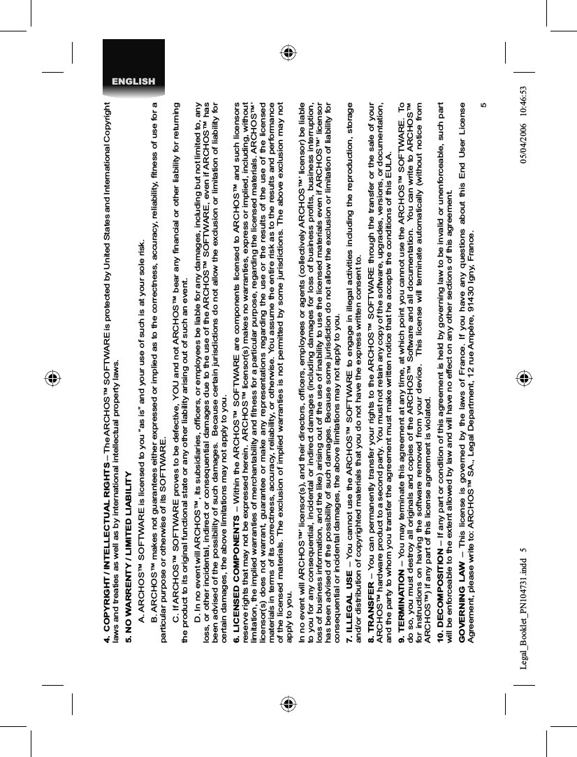 5ENGLISH4.  COPYRIGHT / INTELLECTUAL RIGHTS – The ARCHOS™ SOFTWARE is protected by United States and International Copyright laws and treaties as well as by international intellectual property laws. 5. NO WARRENTY / LIMITED LIABILITY  A. ARCHOS™ SOFTWARE is licensed to you “as is” and your use of such is at your sole risk.  B. ARCHOS™ makes not guarantees either expressed or implied as to the correctness, accuracy, reliability, ﬁ tness of use for a particular purpose or otherwise of its SOFTWARE.  C. If ARCHOS™ SOFTWARE proves to be defective, YOU and not ARCHOS™ bear any ﬁ nancial or other liability for returning the product to its original functional state or any other liability arising out of such an event.  D. In no event will ARCHOS™, its subsidiaries, ofﬁ cers, or employees be liable for any damages, including but not limited to, any loss, or other incidental, indirect or consequential damages due to the use of the ARCHOS™ SOFTWARE, even if ARCHOS™ has been advised of the possibility of such damages.  Because certain jurisdictions do not allow the exclusion or limitation of liability for certain damages, the above limitations may not apply to you.6. LICENSED COMPONENTS – Within the ARCHOS™ SOFTWARE are components licensed to ARCHOS™ and such licensors reserve rights that may not be expressed herein.  ARCHOS™ licensor(s) makes no warranties, express or implied, including, without limitation, the implied warranties of merchantability and ﬁ tness for a particular purpose, regarding the licensed materials. ARCHOS™’ licensor(s) does not warrant, guarantee or make any representations regarding the use or the results of the use of the licensedmaterials in terms of its correctness, accuracy, reliability, or otherwise. You assume the entire risk as to the results and performance of the licensed materials. The exclusion of implied warranties is not permitted by some jurisdictions. The above exclusion may not apply to you.In no event will ARCHOS™’ licensor(s), and their directors, ofﬁ cers, employees or agents (collectively ARCHOS™’ licensor) be liable to you for any consequential, incidental or indirect damages (including damages for loss of business proﬁ ts, business interruption, loss of business information, and the like) arising out of the use of inability to use the licensed materials even if ARCHOS™’ licensor has been advised of the possibility of such damages. Because some jurisdiction do not allow the exclusion or limitation of liability for consequential or incidental damages, the above limitations may not apply to you.7. ILLEGAL USE – You cannot use the ARCHOS™ SOFTWARE to engage in illegal activities including the reproduction, storage and/or distribution of copyrighted materials that you do not have the express written consent to.8. TRANSFER – You can permanently transfer your rights to the ARCHOS™ SOFTWARE through the transfer or the sale of your ARCHOS™ hardware product to a second party.  You must not retain any copy of the software, upgrades, versions, or documentation,and the party to whom you transfer the agreement must make written notice that he accepts the conditions of this EULA.9. TERMINATION – You may terminate this agreement at any time, at which point you cannot use the ARCHOS™ SOFTWARE.  To do so, you must destroy all originals and copies of the ARCHOS™ Software and all documentation.  You can write to ARCHOS™ for instructions on having the software removed from your device.  This license will terminate automatically (without notice from ARCHOS™) if any part of this license agreement is violated.  10. DECOMPOSITION – If any part or condition of this agreement is held by governing law to be invalid or unenforceable, such part will be enforceable to the extent allowed by law and will have no effect on any other sections of this agreement.GOVERNING LAW – This license is governed by the laws of France. If you have any questions about this End User License Agreement, please write to: ARCHOS™ SA., Legal Department, 12 rue Ampère, 91430 Igny, France.Legal_Booklet_PN104731.indd 5Legal_Booklet_PN104731.indd   505/04/2006 10:46:5305/04/2006   10:46:53