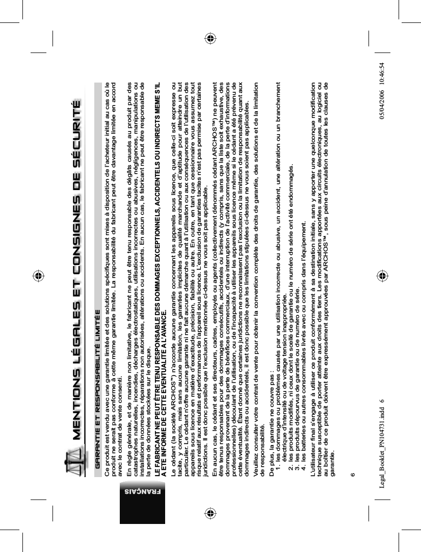 6FRANÇAISGARANTIE ET RESPONSABILITÉ LIMITÉECe produit est vendu avec une garantie limitée et des solutions spéciﬁ ques sont mises à disposition de l’acheteur initial au cas où le produit ne serait pas conforme à cette même garantie limitée. La responsabilité du fabricant peut être davantage limitée en accord avec le contrat de vente consenti. En règle générale, et de manière non limitative, le fabricant ne peut être tenu responsable des dégâts causés au produit par descatastrophes naturelles, incendies, décharges électrostatiques, utilisations incorrectes ou abusives, négligences, manipulations ou installations incorrectes, réparations non autorisées, altérations ou accidents. En aucun cas, le fabricant ne peut être responsable de la perte de données stockées sur le disque. LE FABRICANT NE PEUT ÊTRE TENU RESPONSABLE DES DOMMAGES EXCEPTIONNELS, ACCIDENTELS OU INDIRECTS MEME S’IL A ETE INFORME DE CETTE EVENTUALITE A L’AVANCE. Le cédant (la société ARCHOS™) n’accorde aucune garantie concernant les appareils sous licence, que celle-ci soit expresse ou tacite, y compris, mais sans aucune limitation, les garanties implicites de qualité marchande et d’aptitude pour atteindre un but particulier. Le cédant n’offre aucune garantie ni ne fait aucune démarche quant à l’utilisation ou aux conséquences de l’utilisation des appareils sous licence en matière d’exactitude, précision, ﬁ abilité ou autre. En outre, en tant que cessionnaire vous assumez tout risque relatif aux résultats et performances de l’appareil sous licence. L’exclusion de garanties tacites n’est pas permise par certaines juridictions. Il est donc possible que l’exclusion mentionnée ci-dessus ne vous soit pas applicable. En aucun cas, le cédant et ses directeurs, cadres, employés ou agents (collectivement dénommés cédant ARCHOS™) ne peuvent être tenus responsables pour des dommages consécutifs, accidentels ou indirects (y compris, sans que la liste soit exhaustive, des dommages provenant de la perte de bénéﬁ ces commerciaux, d’une interruption de l’activité commerciale, de la perte d’informations professionnelles) découlant de l’utilisation, ou de l’incapacité à utiliser les appareils sous licence même si le cédant a été prévenu de cette éventualité. Étant donné que certaines juridictions ne reconnaissent pas l’exclusion ou la limitation de responsabilité quant aux dommages indirects ou accidentels, il est donc possible que les limitations stipulées ci-dessus ne vous soient pas applicables.Veuillez consulter votre contrat de vente pour obtenir la convention complète des droits de garantie, des solutions et de la limitation de responsabilité. De plus, la garantie ne couvre pas : 1. les dommages ou problèmes causés par une utilisation incorrecte ou abusive, un accident, une altération ou un branchement électrique d’intensité ou de voltage tension inappropriée. 2.  les produits modiﬁ és, ni ceux dont le scellé de garantie ou le numéro de série ont été endommagés. 3.  les produits dépourvus de garantie ou de numéro de série. 4.  les batteries ou autres consommables livrés avec ou compris dans l’équipement. L’utilisateur ﬁ nal s’engage à utiliser ce produit conformément à sa destination initiale, sans y apporter une quelconque modiﬁ cation technique susceptible de porter atteinte aux droits des tiers. Les modiﬁ cations apportées aux circuits électroniques, au logiciel ou au boîtier de ce produit doivent être expressément approuvées par ARCHOS™, sous peine d’annulation de toutes les clauses de garantie.MENTIONS LÉGALES ET CONSIGNES DE SÉCURITÉLegal_Booklet_PN104731.indd 6Legal_Booklet_PN104731.indd   605/04/2006 10:46:5405/04/2006   10:46:54